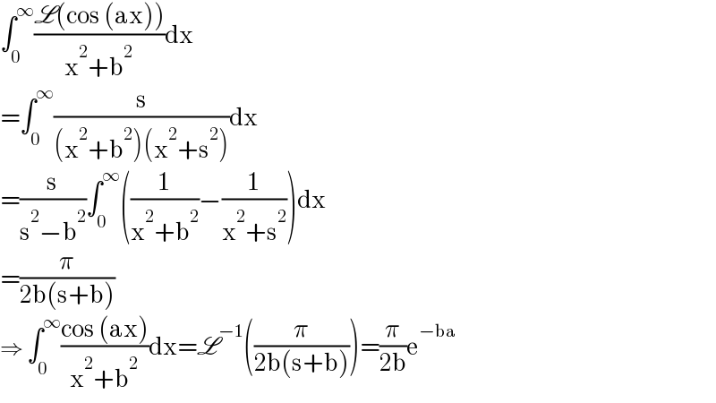 ∫_0 ^∞ ((L(cos (ax)))/(x^2 +b^2 ))dx  =∫_0 ^∞ (s/((x^2 +b^2 )(x^2 +s^2 )))dx  =(s/(s^2 −b^2 ))∫_0 ^∞ ((1/(x^2 +b^2 ))−(1/(x^2 +s^2 )))dx  =(π/(2b(s+b)))  ⇒ ∫_0 ^∞ ((cos (ax))/(x^2 +b^2 ))dx=L^(−1) ((π/(2b(s+b))))=(π/(2b))e^(−ba)   