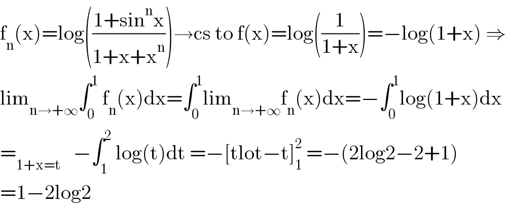 f_n (x)=log(((1+sin^n x)/(1+x+x^n )))→cs to f(x)=log((1/(1+x)))=−log(1+x) ⇒  lim_(n→+∞) ∫_0 ^1  f_n (x)dx=∫_0 ^1 lim_(n→+∞) f_n (x)dx=−∫_0 ^1 log(1+x)dx  =_(1+x=t)    −∫_1 ^2  log(t)dt =−[tlot−t]_1 ^2  =−(2log2−2+1)  =1−2log2  