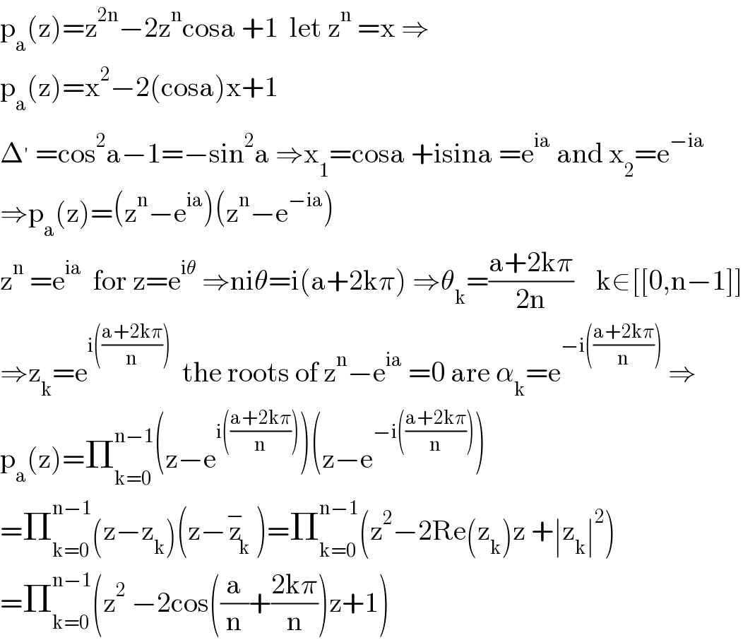 p_a (z)=z^(2n) −2z^n cosa +1  let z^n  =x ⇒  p_a (z)=x^2 −2(cosa)x+1  Δ^′  =cos^2 a−1=−sin^2 a ⇒x_1 =cosa +isina =e^(ia)  and x_2 =e^(−ia)   ⇒p_a (z)=(z^n −e^(ia) )(z^n −e^(−ia) )  z^n  =e^(ia)   for z=e^(iθ)  ⇒niθ=i(a+2kπ) ⇒θ_k =((a+2kπ)/(2n))    k∈[[0,n−1]]  ⇒z_k =e^(i(((a+2kπ)/n)))   the roots of z^n −e^(ia)  =0 are α_k =e^(−i(((a+2kπ)/n)))  ⇒  p_a (z)=Π_(k=0) ^(n−1) (z−e^(i(((a+2kπ)/n))) )(z−e^(−i(((a+2kπ)/n))) )  =Π_(k=0) ^(n−1) (z−z_k )(z−z_k ^− )=Π_(k=0) ^(n−1) (z^2 −2Re(z_k )z +∣z_k ∣^2 )  =Π_(k=0) ^(n−1) (z^2  −2cos((a/n)+((2kπ)/n))z+1)  