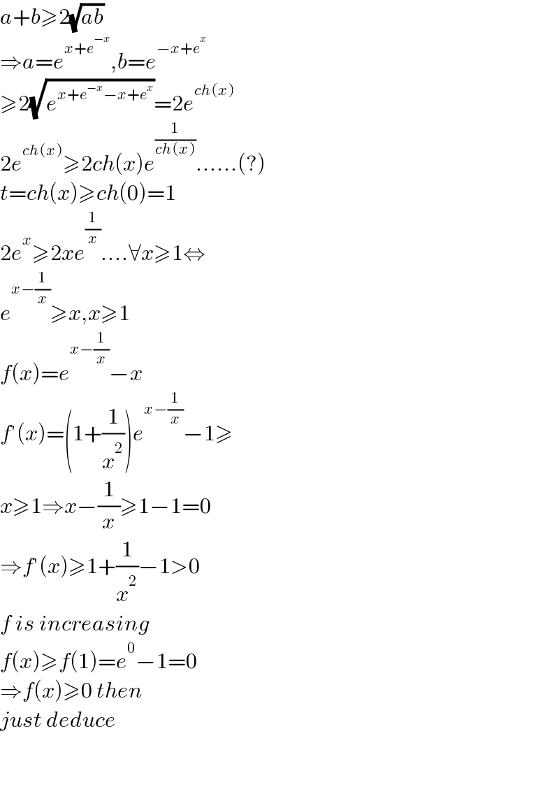 a+b≥2(√(ab))  ⇒a=e^(x+e^(−x) ) ,b=e^(−x+e^x )   ≥2(√e^(x+e^(−x) −x+e^x ) )=2e^(ch(x))   2e^(ch(x)) ≥2ch(x)e^(1/(ch(x))) ......(?)  t=ch(x)≥ch(0)=1  2e^x ≥2xe^(1/x) ....∀x≥1⇔  e^(x−(1/x)) ≥x,x≥1  f(x)=e^(x−(1/x)) −x  f′(x)=(1+(1/x^2 ))e^(x−(1/x)) −1≥  x≥1⇒x−(1/x)≥1−1=0  ⇒f′(x)≥1+(1/x^2 )−1>0  f is increasing   f(x)≥f(1)=e^0 −1=0  ⇒f(x)≥0 then  just deduce      