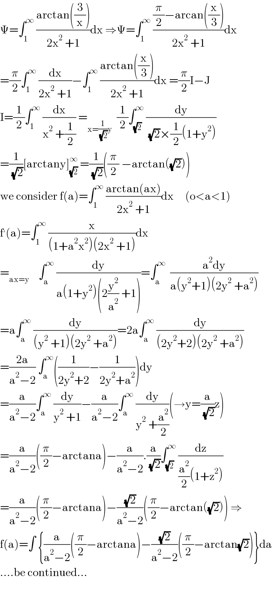 Ψ=∫_1 ^∞  ((arctan((3/x)))/(2x^2  +1))dx ⇒Ψ=∫_1 ^∞  (((π/2)−arcan((x/3)))/(2x^2  +1))dx  =(π/2)∫_1 ^∞  (dx/(2x^2  +1))−∫_1 ^∞  ((arctan((x/3)))/(2x^2  +1))dx =(π/2)I−J  I=(1/2)∫_1 ^∞  (dx/(x^2  +(1/2))) =_(x=(1/( (√2)))y)   (1/2)∫_(√2) ^∞  (dy/( (√2)×(1/2)(1+y^2 )))  =(1/( (√2)))[arctany]_(√2) ^∞  =(1/( (√2)))((π/2) −arctan((√2)))  we consider f(a)=∫_1 ^∞  ((arctan(ax))/(2x^2  +1))dx     (o<a<1)  f^′ (a)=∫_1 ^∞  (x/((1+a^2 x^2 )(2x^2  +1)))dx  =_(ax=y)     ∫_a ^∞  (dy/(a(1+y^2 )(2(y^2 /a^2 ) +1)))=∫_a ^∞   ((a^2 dy)/(a(y^2 +1)(2y^2  +a^2 )))  =a∫_a ^∞  (dy/((y^2  +1)(2y^2  +a^2 )))=2a∫_a ^∞  (dy/((2y^2 +2)(2y^2  +a^2 )))  =((2a)/(a^2 −2)) ∫_a ^∞ ((1/(2y^2 +2))−(1/(2y^2 +a^2 )))dy  =(a/(a^2 −2))∫_a ^∞  (dy/(y^2  +1))−(a/(a^2 −2))∫_a ^∞  (dy/(y^2  +(a^2 /2)))(→y=(a/( (√2)))z)  =(a/(a^2 −2))((π/2)−arctana)−(a/(a^2 −2)).(a/( (√2)))∫_(√2) ^∞  (dz/((a^2 /2)(1+z^2 )))  =(a/(a^2 −2))((π/2)−arctana)−((√2)/(a^2 −2))((π/2)−arctan((√2))) ⇒  f(a)=∫ {(a/(a^2 −2))((π/2)−arctana)−((√2)/(a^2 −2))((π/2)−arctan(√2))}da  ....be continued...    