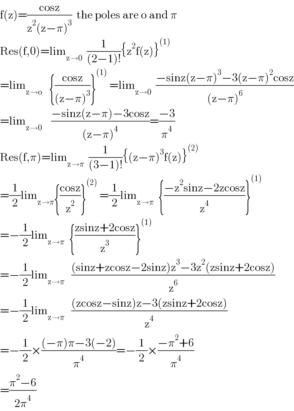 f(z)=((cosz)/(z^2 (z−π)^3 ))  the poles are o and π  Res(f,0)=lim_(z→0)   (1/((2−1)!)){z^2 f(z)}^((1))   =lim_(z→o)    {((cosz)/((z−π)^3 ))}^((1))  =lim_(z→0)   ((−sinz(z−π)^3 −3(z−π)^2 cosz)/((z−π)^6 ))  =lim_(z→0)     ((−sinz(z−π)−3cosz)/((z−π)^4 ))=((−3)/π^4 )  Res(f,π)=lim_(z→π)   (1/((3−1)!)){(z−π)^3 f(z)}^((2))   =(1/2)lim_(z→π) {((cosz)/z^2 )}^((2))  =(1/2)lim_(z→π)   {((−z^2 sinz−2zcosz)/z^4 )}^((1))   =−(1/2)lim_(z→π)   {((zsinz+2cosz)/z^3 )}^((1))   =−(1/2)lim_(z→π)    (((sinz+zcosz−2sinz)z^3 −3z^2 (zsinz+2cosz))/z^6 )  =−(1/2)lim_(z→π)    (((zcosz−sinz)z−3(zsinz+2cosz))/z^4 )  =−(1/2)×(((−π)π−3(−2))/π^4 )=−(1/2)×((−π^2 +6)/π^4 )  =((π^2 −6)/(2π^4 ))  
