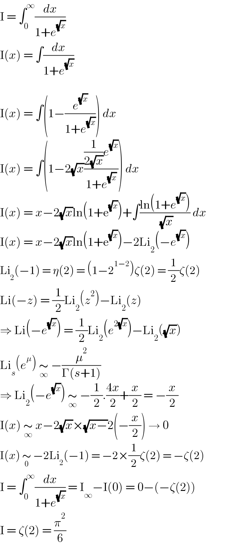 I = ∫_0 ^∞ (dx/(1+e^(√x) ))  I(x) = ∫(dx/(1+e^(√x) ))    I(x) = ∫(1−(e^(√x) /(1+e^(√x) ))) dx  I(x) = ∫(1−2(√x)(((1/(2(√x)))e^(√x) )/(1+e^(√x) ))) dx  I(x) = x−2(√x)ln(1+e^(√x) )+∫((ln(1+e^(√x) ))/( (√x))) dx  I(x) = x−2(√x)ln(1+e^(√x) )−2Li_2 (−e^(√x) )  Li_2 (−1) = η(2) = (1−2^(1−2) )ζ(2) = (1/2)ζ(2)  Li(−z) = (1/2)Li_2 (z^2 )−Li_2 (z)  ⇒ Li(−e^(√x) ) = (1/2)Li_2 (e^(2(√x)) )−Li_2 ((√x))  Li_s (e^μ ) ∼_∞  −(μ^2 /(Γ(s+1)))  ⇒ Li_2 (−e^(√x) ) ∼_∞  −(1/2).((4x)/2)+(x/2) = −(x/2)  I(x) ∼_∞  x−2(√x)×(√(x−))2(−(x/2)) → 0  I(x) ∼_0  −2Li_2 (−1) = −2×(1/2)ζ(2) = −ζ(2)  I = ∫_0 ^∞ (dx/(1+e^(√x) )) = I_∞ −I(0) = 0−(−ζ(2))  I = ζ(2) = (π^2 /6)  