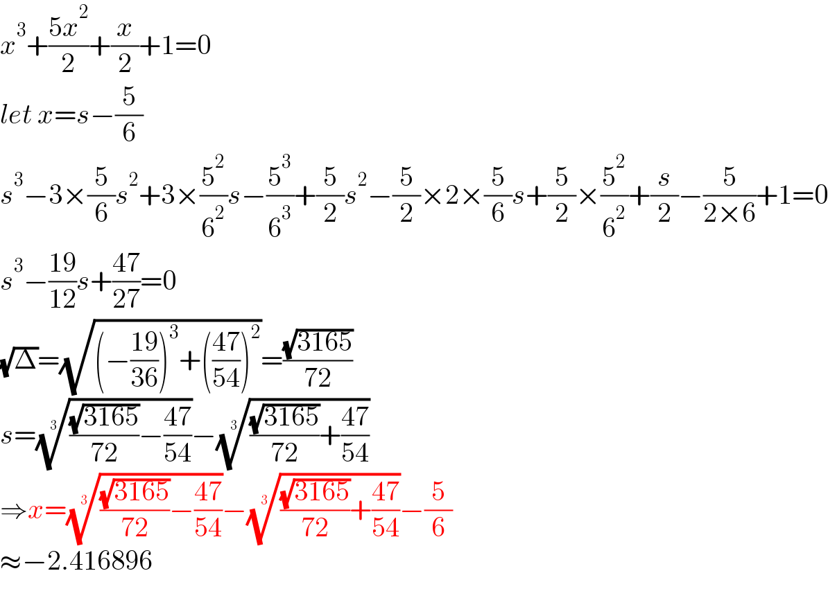 x^3 +((5x^2 )/2)+(x/2)+1=0  let x=s−(5/6)  s^3 −3×(5/6)s^2 +3×(5^2 /6^2 )s−(5^3 /6^3 )+(5/2)s^2 −(5/2)×2×(5/6)s+(5/2)×(5^2 /6^2 )+(s/2)−(5/(2×6))+1=0  s^3 −((19)/(12))s+((47)/(27))=0  (√Δ)=(√((−((19)/(36)))^3 +(((47)/(54)))^2 ))=((√(3165))/(72))  s=((((√(3165))/(72))−((47)/(54))))^(1/3) −((((√(3165))/(72))+((47)/(54))))^(1/3)   ⇒x=((((√(3165))/(72))−((47)/(54))))^(1/3) −((((√(3165))/(72))+((47)/(54))))^(1/3) −(5/6)  ≈−2.416896  