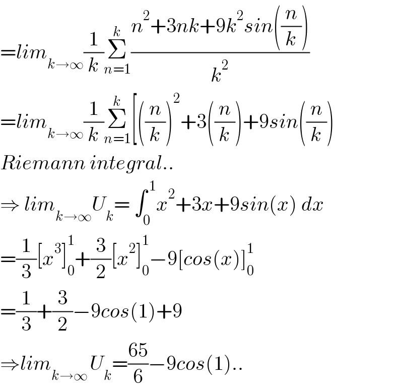 =lim_(k→∞) (1/k)Σ_(n=1) ^k ((n^2 +3nk+9k^2 sin((n/k)))/k^2 )  =lim_(k→∞) (1/k)Σ_(n=1) ^k [((n/k))^2 +3((n/k))+9sin((n/k))  Riemann integral..  ⇒ lim_(k→∞) U_k = ∫_0 ^( 1) x^2 +3x+9sin(x) dx  =(1/3)[x^3 ]_0 ^1 +(3/2)[x^2 ]_0 ^1 −9[cos(x)]_0 ^1   =(1/3)+(3/2)−9cos(1)+9  ⇒lim_(k→∞ ) U_k =((65)/6)−9cos(1)..  