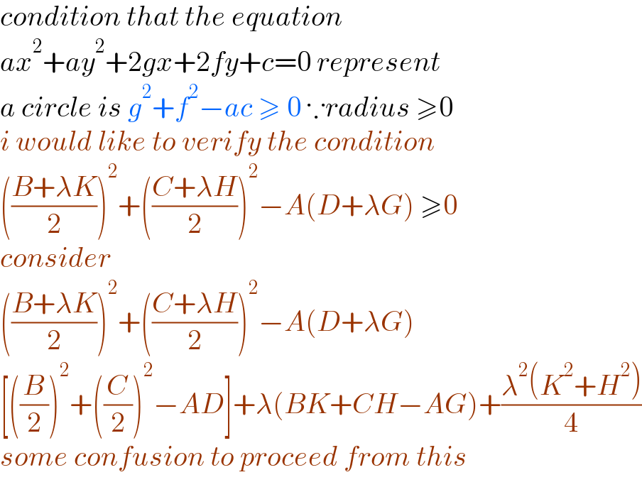condition that the equation   ax^2 +ay^2 +2gx+2fy+c=0 represent  a circle is g^2 +f^2 −ac ≥ 0 ∵radius ≥0  i would like to verify the condition   (((B+λK)/2))^2 +(((C+λH)/2))^2 −A(D+λG) ≥0  consider   (((B+λK)/2))^2 +(((C+λH)/2))^2 −A(D+λG)  [((B/2))^2 +((C/2))^2 −AD]+λ(BK+CH−AG)+((λ^2 (K^2 +H^2 ))/4)  some confusion to proceed from this   