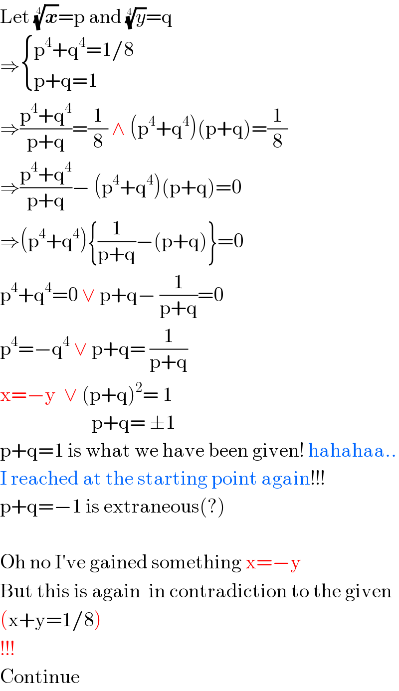 Let (x)^(1/4) =p and (y)^(1/4) =q  ⇒ { ((p^4 +q^4 =1/8)),((p+q=1)) :}  ⇒((p^4 +q^4 )/(p+q))=(1/8) ∧ (p^4 +q^4 )(p+q)=(1/8)  ⇒((p^4 +q^4 )/(p+q))− (p^4 +q^4 )(p+q)=0  ⇒(p^4 +q^4 ){(1/(p+q))−(p+q)}=0  p^4 +q^4 =0 ∨ p+q− (1/(p+q))=0  p^4 =−q^4  ∨ p+q= (1/(p+q))  x=−y  ∨ (p+q)^2 = 1                         p+q= ±1  p+q=1 is what we have been given! hahahaa..  I reached at the starting point again!!!  p+q=−1 is extraneous(?)    Oh no I′ve gained something x=−y  But this is again  in contradiction to the given  (x+y=1/8)  !!!  Continue  