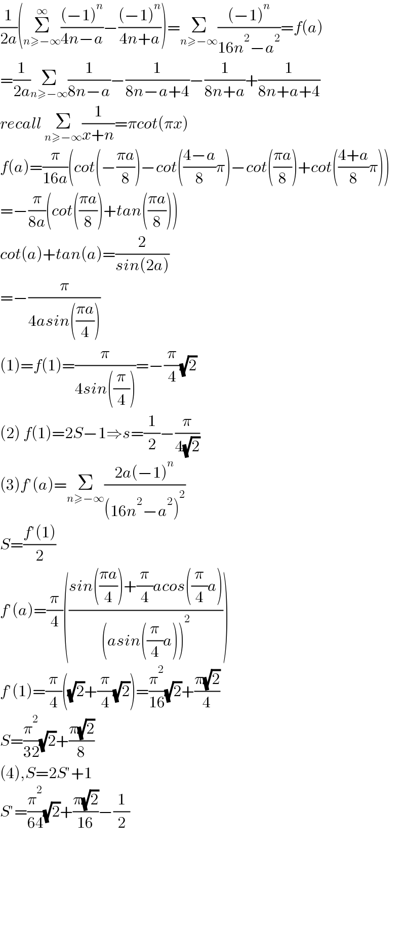(1/(2a))(Σ_(n≥−∞) ^∞ (((−1)^n )/(4n−a))−(((−1)^n )/(4n+a)))=Σ_(n≥−∞) (((−1)^n )/(16n^2 −a^2 ))=f(a)  =(1/(2a))Σ_(n≥−∞) (1/(8n−a))−(1/(8n−a+4))−(1/(8n+a))+(1/(8n+a+4))  recall Σ_(n≥−∞) (1/(x+n))=πcot(πx)  f(a)=(π/(16a))(cot(−((πa)/8))−cot(((4−a)/8)π)−cot(((πa)/8))+cot(((4+a)/8)π))  =−(π/(8a))(cot(((πa)/8))+tan(((πa)/8)))  cot(a)+tan(a)=(2/(sin(2a)))  =−(π/(4asin(((πa)/4))))  (1)=f(1)=(π/(4sin((π/4))))=−(π/4)(√2)  (2) f(1)=2S−1⇒s=(1/2)−(π/(4(√2)))  (3)f′(a)=Σ_(n≥−∞) ((2a(−1)^n )/((16n^2 −a^2 )^2 ))  S=((f′(1))/2)  f′(a)=(π/4)(((sin(((πa)/4))+(π/4)acos((π/4)a))/((asin((π/4)a))^2 )))  f′(1)=(π/4)((√2)+(π/4)(√2))=(π^2 /(16))(√2)+((π(√2))/4)  S=(π^2 /(32))(√2)+((π(√2))/8)  (4),S=2S′+1  S′=(π^2 /(64))(√2)+((π(√2))/(16))−(1/2)            