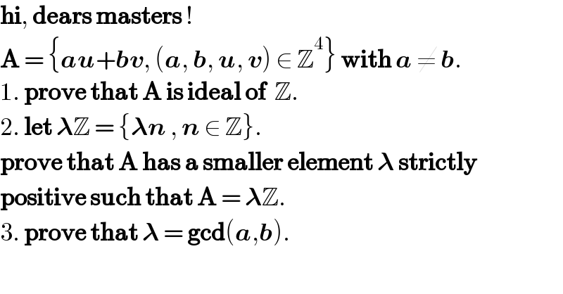 hi, dears masters !  A = {au+bv, (a, b, u, v) ∈ Z^4 } with a ≠ b.  1. prove that A is ideal of  Z.  2. let 𝛌Z = {𝛌n , n ∈ Z}.   prove that A has a smaller element 𝛌 strictly   positive such that A = 𝛌Z.  3. prove that 𝛌 = gcd(a,b).  
