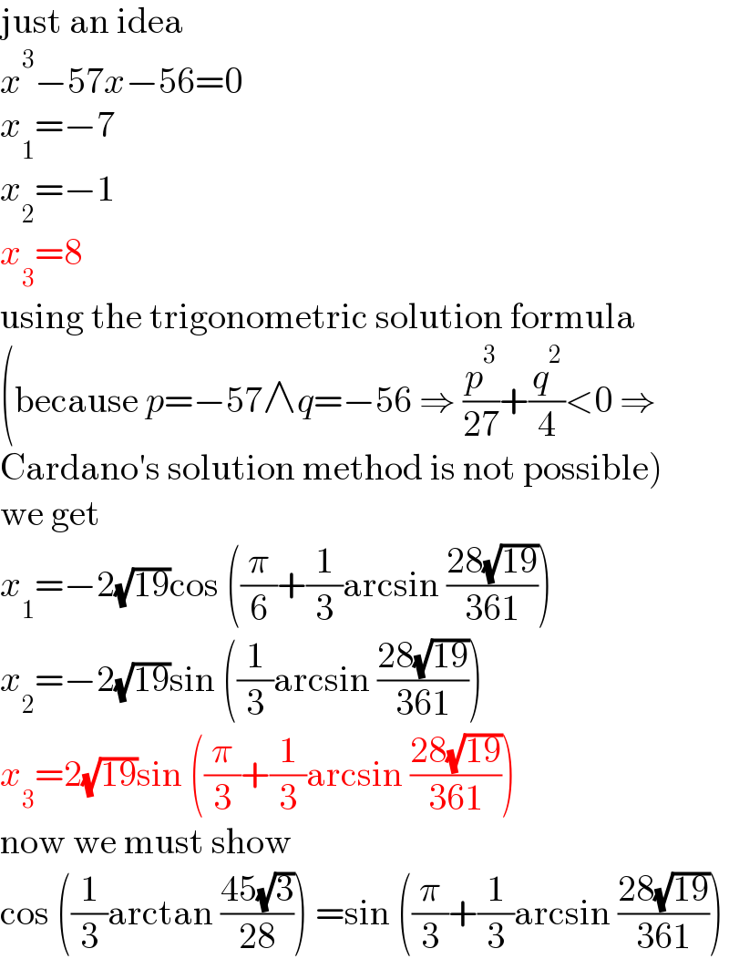 just an idea  x^3 −57x−56=0  x_1 =−7  x_2 =−1  x_3 =8  using the trigonometric solution formula  (because p=−57∧q=−56 ⇒ (p^3 /(27))+(q^2 /4)<0 ⇒  Cardano′s solution method is not possible)  we get  x_1 =−2(√(19))cos ((π/6)+(1/3)arcsin ((28(√(19)))/(361)))  x_2 =−2(√(19))sin ((1/3)arcsin ((28(√(19)))/(361)))  x_3 =2(√(19))sin ((π/3)+(1/3)arcsin ((28(√(19)))/(361)))  now we must show  cos ((1/3)arctan ((45(√3))/(28))) =sin ((π/3)+(1/3)arcsin ((28(√(19)))/(361)))  