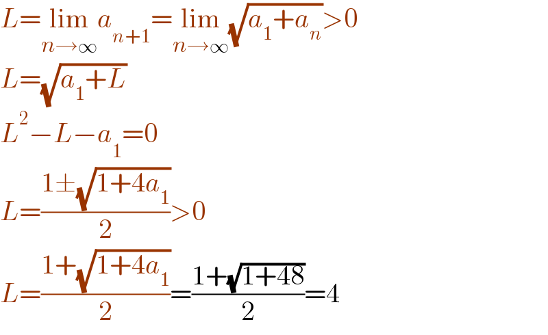 L=lim_(n→∞) a_(n+1) =lim_(n→∞) (√(a_1 +a_n ))>0  L=(√(a_1 +L))  L^2 −L−a_1 =0  L=((1±(√(1+4a_1 )))/2)>0  L=((1+(√(1+4a_1 )))/2)=((1+(√(1+48)))/2)=4  
