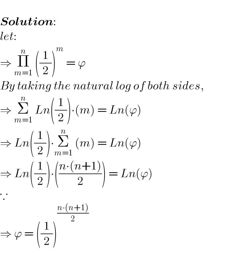   Solution:  let:  ⇒ Π_(m=1) ^n  ((1/2))^m  = ϕ  By taking the natural log of both sides,  ⇒ Σ_(m=1) ^n  Ln((1/2))∙(m) = Ln(ϕ)  ⇒ Ln((1/2))∙Σ_(m=1) ^n  (m) = Ln(ϕ)  ⇒ Ln((1/2))∙(((n∙(n+1))/2)) = Ln(ϕ)  ∵  ⇒ ϕ = ((1/2))^((n∙(n+1))/2)      