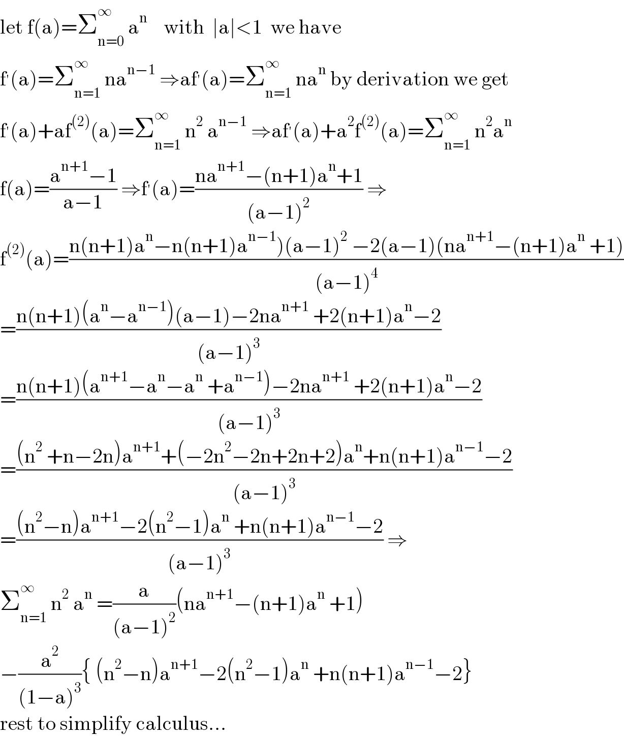 let f(a)=Σ_(n=0) ^∞  a^n     with  ∣a∣<1  we have  f^′ (a)=Σ_(n=1) ^∞  na^(n−1)  ⇒af^′ (a)=Σ_(n=1) ^∞  na^n  by derivation we get  f^′ (a)+af^((2)) (a)=Σ_(n=1) ^∞  n^2  a^(n−1)  ⇒af^′ (a)+a^2 f^((2)) (a)=Σ_(n=1) ^∞  n^2 a^n   f(a)=((a^(n+1) −1)/(a−1)) ⇒f^′ (a)=((na^(n+1) −(n+1)a^n +1)/((a−1)^2 )) ⇒  f^((2)) (a)=((n(n+1)a^n −n(n+1)a^(n−1) )(a−1)^2  −2(a−1)(na^(n+1) −(n+1)a^n  +1))/((a−1)^4 ))  =((n(n+1)(a^n −a^(n−1) )(a−1)−2na^(n+1)  +2(n+1)a^n −2)/((a−1)^3 ))  =((n(n+1)(a^(n+1) −a^n −a^n  +a^(n−1) )−2na^(n+1)  +2(n+1)a^n −2)/((a−1)^3 ))  =(((n^2  +n−2n)a^(n+1) +(−2n^2 −2n+2n+2)a^n +n(n+1)a^(n−1) −2)/((a−1)^3 ))  =(((n^2 −n)a^(n+1) −2(n^2 −1)a^n  +n(n+1)a^(n−1) −2)/((a−1)^3 )) ⇒  Σ_(n=1) ^∞  n^2  a^n  =(a/((a−1)^2 ))(na^(n+1) −(n+1)a^n  +1)  −(a^2 /((1−a)^3 )){ (n^2 −n)a^(n+1) −2(n^2 −1)a^n  +n(n+1)a^(n−1) −2}  rest to simplify calculus...  