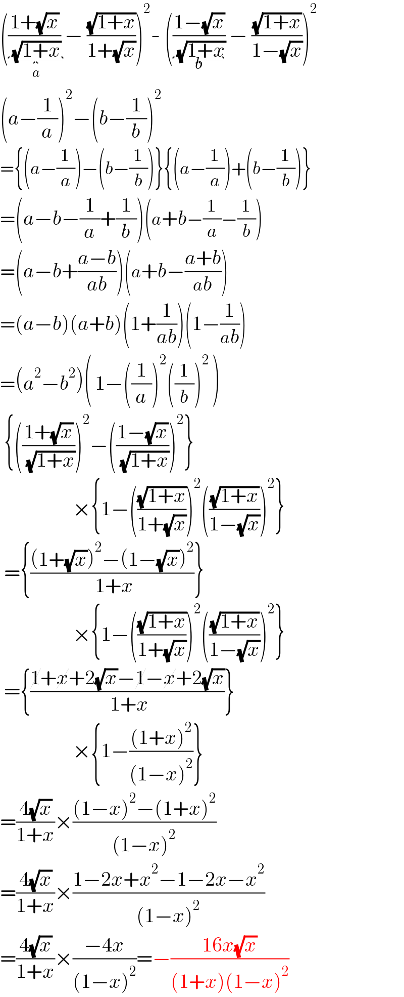 (((1+(√x))/( (√(1+x)))) _(a) − ((√(1+x))/(1+(√x))))^2 - (((1−(√x))/( (√(1+x))))_(b)  − ((√(1+x))/(1−(√x))))^2   (a−(1/a))^2 −(b−(1/b))^2   ={(a−(1/a))−(b−(1/b))}{(a−(1/a))+(b−(1/b))}  =(a−b−(1/a)+(1/b))(a+b−(1/a)−(1/b))  =(a−b+((a−b)/(ab)))(a+b−((a+b)/(ab)))  =(a−b)(a+b)(1+(1/(ab)))(1−(1/(ab)))  =(a^2 −b^2 )( 1−((1/a))^2 ((1/b))^2  )   {(((1+(√x))/( (√(1+x)))))^2 −(((1−(√x))/( (√(1+x)))))^2 }                    ×{1−(((√(1+x))/(1+(√x))))^2 (((√(1+x))/(1−(√x))))^2 }   ={(((1+(√x))^2 −(1−(√x))^2 )/( 1+x))}                    ×{1−(((√(1+x))/(1+(√x))))^2 (((√(1+x))/(1−(√x))))^2 }   ={((1+x+2(√x)−1−x+2(√x))/( 1+x))}                    ×{1−(((1+x)^2 )/((1−x)^2 ))}  =((4(√x))/(1+x))×(((1−x)^2 −(1+x)^2 )/((1−x)^2 ))  =((4(√x))/(1+x))×((1−2x+x^2 −1−2x−x^2 )/((1−x)^2 ))  =((4(√x))/(1+x))×((−4x)/((1−x)^2 ))=−((16x(√x))/((1+x)(1−x)^2 ))  
