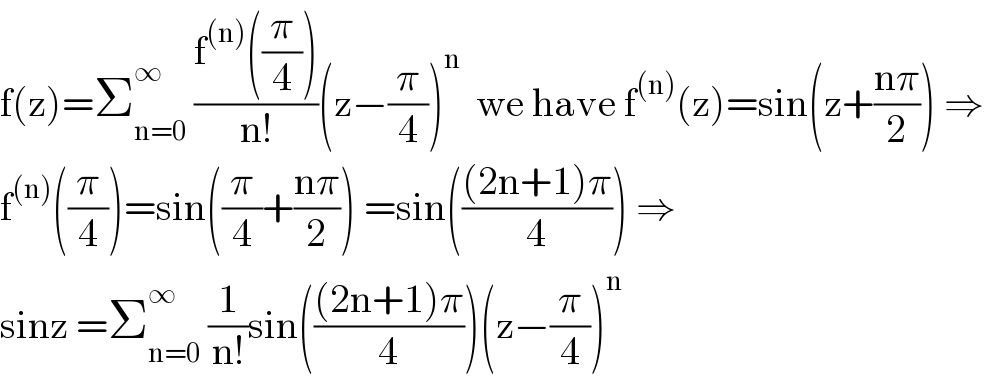 f(z)=Σ_(n=0) ^∞  ((f^((n)) ((π/4)))/(n!))(z−(π/4))^n   we have f^((n)) (z)=sin(z+((nπ)/2)) ⇒  f^((n)) ((π/4))=sin((π/4)+((nπ)/2)) =sin((((2n+1)π)/4)) ⇒  sinz =Σ_(n=0) ^∞  (1/(n!))sin((((2n+1)π)/4))(z−(π/4))^n   