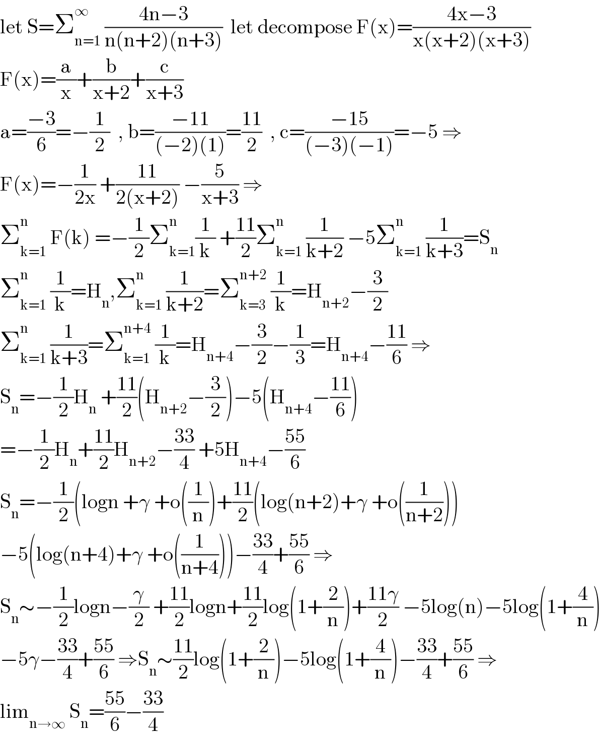 let S=Σ_(n=1) ^∞  ((4n−3)/(n(n+2)(n+3)))  let decompose F(x)=((4x−3)/(x(x+2)(x+3)))  F(x)=(a/x)+(b/(x+2))+(c/(x+3))  a=((−3)/6)=−(1/2)  , b=((−11)/((−2)(1)))=((11)/2)  , c=((−15)/((−3)(−1)))=−5 ⇒  F(x)=−(1/(2x)) +((11)/(2(x+2))) −(5/(x+3)) ⇒  Σ_(k=1) ^(n )  F(k) =−(1/2)Σ_(k=1) ^(n ) (1/k) +((11)/2)Σ_(k=1) ^n  (1/(k+2)) −5Σ_(k=1) ^n  (1/(k+3))=S_n   Σ_(k=1) ^n  (1/k)=H_n ,Σ_(k=1) ^n  (1/(k+2))=Σ_(k=3) ^(n+2)  (1/k)=H_(n+2) −(3/2)  Σ_(k=1) ^n  (1/(k+3))=Σ_(k=1) ^(n+4)  (1/k)=H_(n+4) −(3/2)−(1/3)=H_(n+4) −((11)/6) ⇒  S_n =−(1/2)H_n  +((11)/2)(H_(n+2) −(3/2))−5(H_(n+4) −((11)/6))  =−(1/2)H_n +((11)/2)H_(n+2) −((33)/4) +5H_(n+4) −((55)/6)  S_n =−(1/2)(logn +γ +o((1/n))+((11)/2)(log(n+2)+γ +o((1/(n+2))))  −5(log(n+4)+γ +o((1/(n+4))))−((33)/4)+((55)/6) ⇒  S_n ∼−(1/2)logn−(γ/2) +((11)/2)logn+((11)/2)log(1+(2/n))+((11γ)/2) −5log(n)−5log(1+(4/n))  −5γ−((33)/4)+((55)/6) ⇒S_n ∼((11)/2)log(1+(2/n))−5log(1+(4/n))−((33)/4)+((55)/6) ⇒  lim_(n→∞)  S_n =((55)/6)−((33)/4)  