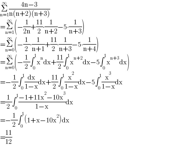 Σ_(n=1) ^∞ ((4n−3)/(n(n+2)(n+3)))  =Σ_(n=1) ^∞ (−(1/(2n))+((11)/2)∙(1/(n+2))−5∙(1/(n+3)))  =Σ_(n=0) ^∞ (−(1/2)∙(1/(n+1))+((11)/2)∙(1/(n+3))−5∙(1/(n+4)))  =Σ_(n=0) ^∞ (−(1/2)∫_0 ^1 x^n dx+((11)/2)∫_0 ^1 x^(n+2) dx−5∫_0 ^1 x^(n+3) dx)  =−(1/2)∫_0 ^1 (dx/(1−x))dx+((11)/2)∫_0 ^1 (x^2 /(1−x))dx−5∫_0 ^1 (x^3 /(1−x))dx  =(1/2)∫_0 ^1 ((−1+11x^2 −10x^3 )/(1−x))dx  =−(1/2)∫_0 ^1 (1+x−10x^2 )dx  =((11)/(12))  