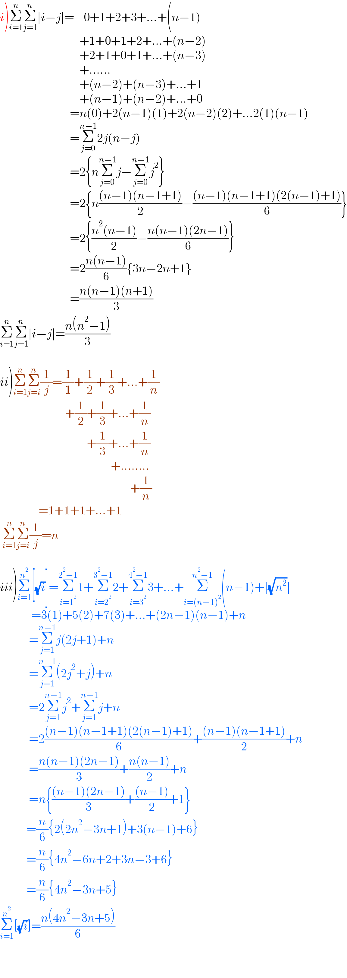 i)Σ_(i=1) ^n Σ_(j=1) ^n ∣i−j∣=    0+1+2+3+...+(n−1)                                   +1+0+1+2+...+(n−2)                                   +2+1+0+1+...+(n−3)                                   +......                                   +(n−2)+(n−3)+...+1                                   +(n−1)+(n−2)+...+0                               =n(0)+2(n−1)(1)+2(n−2)(2)+...2(1)(n−1)                               =Σ_(j=0) ^(n−1) 2j(n−j)                               =2{nΣ_(j=0) ^(n−1) j−Σ_(j=0) ^(n−1) j^2 }                               =2{n(((n−1)(n−1+1))/2)−(((n−1)(n−1+1)(2(n−1)+1))/6)}                               =2{((n^2 (n−1))/2)−((n(n−1)(2n−1))/6)}                               =2((n(n−1))/6){3n−2n+1}                               =((n(n−1)(n+1))/3)  Σ_(i=1) ^n Σ_(j=1) ^n ∣i−j∣=((n(n^2 −1))/3)    ii)Σ_(i=1) ^n Σ_(j=i) ^n (1/j)=(1/1)+(1/2)+(1/3)+...+(1/n)                             +(1/2)+(1/3)+...+(1/n)                                      +(1/3)+...+(1/n)                                                +........                                                        +(1/n)                  =1+1+1+...+1   Σ_(i=1) ^n Σ_(j=i) ^n (1/j)=n    iii)Σ_(i=1) ^n^2  [(√i)]=Σ_(i=1^2 ) ^(2^2 −1) 1+Σ_(i=2^2 ) ^(3^2 −1) 2+Σ_(i=3^2 ) ^(4^2 −1) 3+...+Σ_(i=(n−1)^2 ) ^(n^2 −1) (n−1)+[(√n^2 )]               =3(1)+5(2)+7(3)+...+(2n−1)(n−1)+n              =Σ_(j=1) ^(n−1) j(2j+1)+n              =Σ_(j=1) ^(n−1) (2j^2 +j)+n              =2Σ_(j=1) ^(n−1) j^2 +Σ_(j=1) ^(n−1) j+n              =2(((n−1)(n−1+1)(2(n−1)+1))/6)+(((n−1)(n−1+1))/2)+n              =((n(n−1)(2n−1))/3)+((n(n−1))/2)+n              =n{(((n−1)(2n−1))/3)+(((n−1))/2)+1}             =(n/6){2(2n^2 −3n+1)+3(n−1)+6}             =(n/6){4n^2 −6n+2+3n−3+6}             =(n/6){4n^2 −3n+5}  Σ_(i=1) ^n^2  [(√i)]=((n(4n^2 −3n+5))/6)          