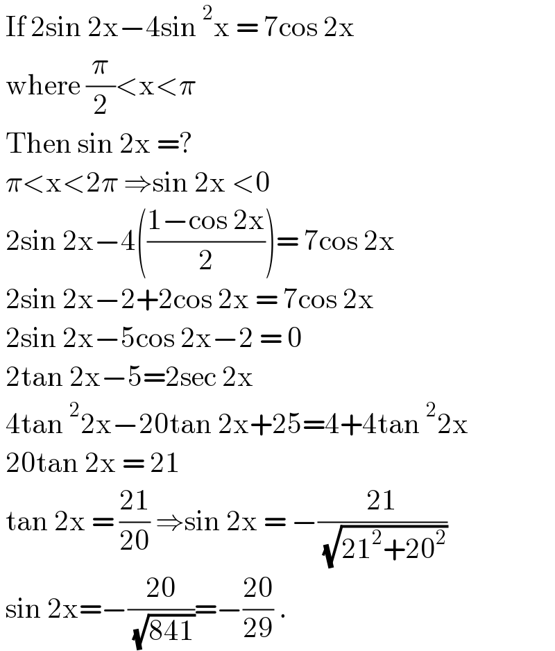 If 2sin 2x−4sin^2 x = 7cos 2x    where (π/2)<x<π   Then sin 2x =?    π<x<2π ⇒sin 2x <0   2sin 2x−4(((1−cos 2x)/2))= 7cos 2x   2sin 2x−2+2cos 2x = 7cos 2x   2sin 2x−5cos 2x−2 = 0   2tan 2x−5=2sec 2x   4tan^2 2x−20tan 2x+25=4+4tan^2 2x   20tan 2x = 21   tan 2x = ((21)/(20)) ⇒sin 2x = −((21)/( (√(21^2 +20^2 ))))   sin 2x=−((20)/( (√(841))))=−((20)/(29)) .  