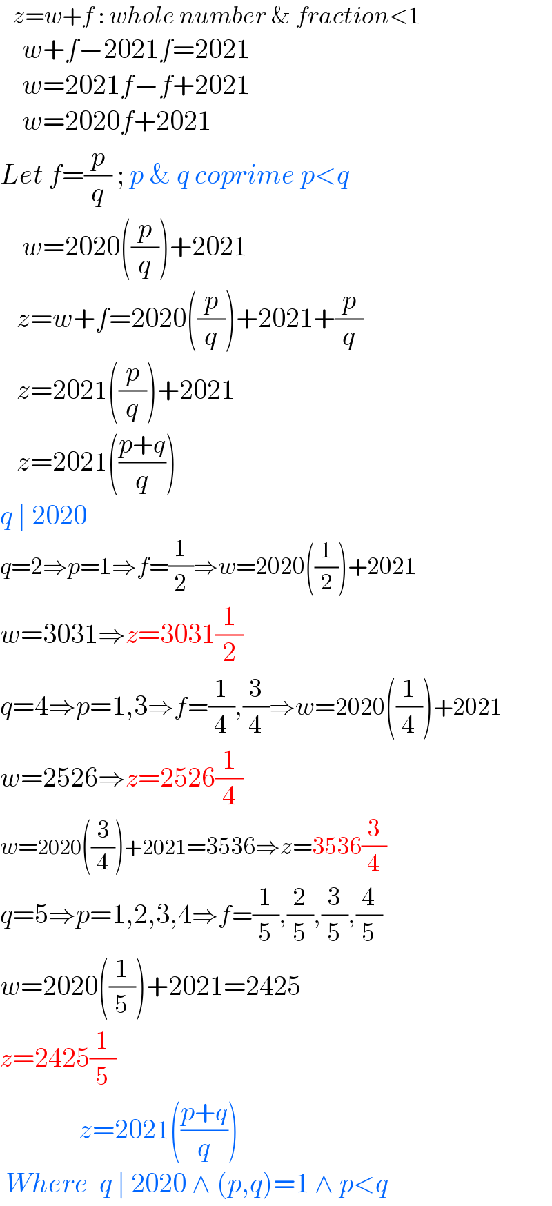    z=w+f : whole number & fraction<1      w+f−2021f=2021      w=2021f−f+2021      w=2020f+2021  Let f=(p/q) ; p & q coprime p<q      w=2020((p/q))+2021     z=w+f=2020((p/q))+2021+(p/q)     z=2021((p/q))+2021     z=2021(((p+q)/q))  q ∣ 2020   q=2⇒p=1⇒f=(1/2)⇒w=2020((1/2))+2021  w=3031⇒z=3031(1/2)   q=4⇒p=1,3⇒f=(1/4),(3/4)⇒w=2020((1/4))+2021  w=2526⇒z=2526(1/4)  w=2020((3/4))+2021=3536⇒z=3536(3/4)  q=5⇒p=1,2,3,4⇒f=(1/5),(2/5),(3/5),(4/5)  w=2020((1/5))+2021=2425  z=2425(1/5)                    z=2021(((p+q)/q))   Where  q ∣ 2020 ∧ (p,q)=1 ∧ p<q  