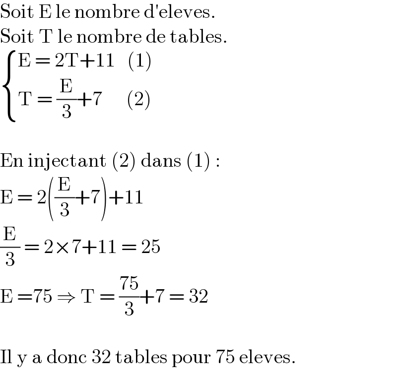 Soit E le nombre d′eleves.  Soit T le nombre de tables.   { ((E = 2T+11   (1))),((T = (E/3)+7      (2))) :}    En injectant (2) dans (1) :  E = 2((E/3)+7)+11  (E/3) = 2×7+11 = 25  E =75 ⇒ T = ((75)/3)+7 = 32    Il y a donc 32 tables pour 75 eleves.  