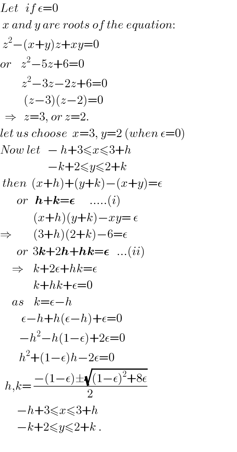 Let   if ε=0   x and y are roots of the equation:   z^2 −(x+y)z+xy=0  or    z^2 −5z+6=0           z^2 −3z−2z+6=0            (z−3)(z−2)=0    ⇒   z=3, or z=2.  let us choose  x=3, y=2 (when ε=0)  Now let   − h+3≤x≤3+h                      −k+2≤y≤2+k   then  (x+h)+(y+k)−(x+y)=ε         or   h+k=𝛆      .....(i)                (x+h)(y+k)−xy= ε  ⇒         (3+h)(2+k)−6=ε         or  3k+2h+hk=𝛆   ...(ii)       ⇒    k+2ε+hk=ε                k+hk+ε=0       as    k=ε−h           ε−h+h(ε−h)+ε=0          −h^2 −h(1−ε)+2ε=0                h^2 +(1−ε)h−2ε=0    h,k= ((−(1−ε)±(√((1−ε)^2 +8ε)))/2)         −h+3≤x≤3+h         −k+2≤y≤2+k .    
