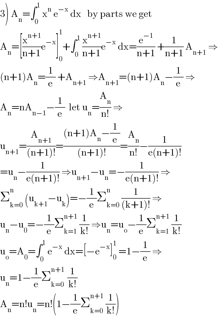 3) A_n =∫_0 ^1  x^n  e^(−x)  dx   by parts we get  A_n =[(x^(n+1) /(n+1))e^(−x) ]_0 ^1 +∫_0 ^1  (x^(n+1) /(n+1))e^(−x)  dx=(e^(−1) /(n+1)) +(1/(n+1)) A_(n+1)  ⇒  (n+1)A_n =(1/e) +A_(n+1)  ⇒A_(n+1) =(n+1)A_n −(1/e) ⇒  A_n =nA_(n−1) −(1/e)  let u_n =(A_n /(n!)) ⇒  u_(n+1) =(A_(n+1) /((n+1)!))=(((n+1)A_n −(1/e))/((n+1)!))=(A_n /(n!))−(1/(e(n+1)!))  =u_n −(1/(e(n+1)!)) ⇒u_(n+1) −u_n =−(1/(e(n+1)!)) ⇒  Σ_(k=0) ^n  (u_(k+1) −u_k )=−(1/e)Σ_(k=0) ^n  (1/((k+1)!)) ⇒  u_n −u_0 =−(1/e)Σ_(k=1) ^(n+1)  (1/(k!)) ⇒u_n =u_o −(1/e)Σ_(k=1) ^(n+1)  (1/(k!))  u_o =A_0 =∫_0 ^1  e^(−x)  dx=[−e^(−x) ]_0 ^1  =1−(1/e) ⇒  u_n =1−(1/e)Σ_(k=0) ^(n+1 )  (1/(k!))  A_n =n!u_n =n!(1−(1/e)Σ_(k=0) ^(n+1)  (1/(k!)))  