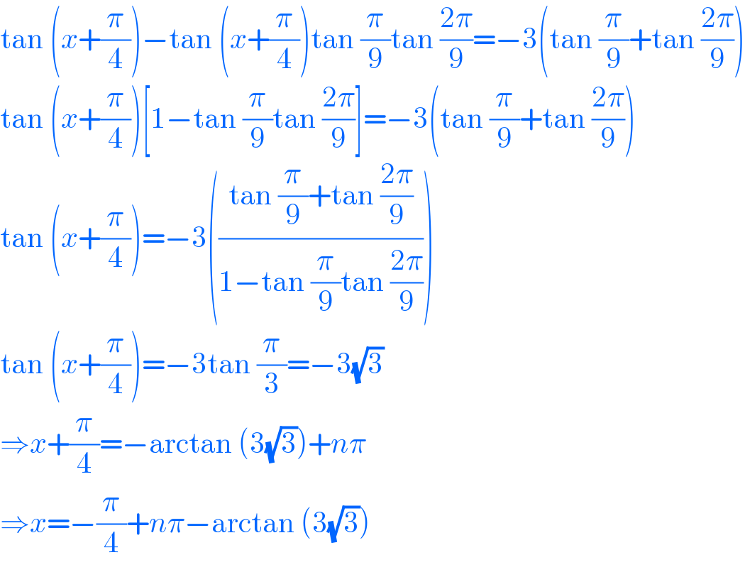 tan (x+(π/4))−tan (x+(π/4))tan (π/9)tan ((2π)/9)=−3(tan (π/9)+tan ((2π)/9))  tan (x+(π/4))[1−tan (π/9)tan ((2π)/9)]=−3(tan (π/9)+tan ((2π)/9))  tan (x+(π/4))=−3(((tan (π/9)+tan ((2π)/9))/(1−tan (π/9)tan ((2π)/9))))  tan (x+(π/4))=−3tan (π/3)=−3(√3)  ⇒x+(π/4)=−arctan (3(√3))+nπ  ⇒x=−(π/4)+nπ−arctan (3(√3))  