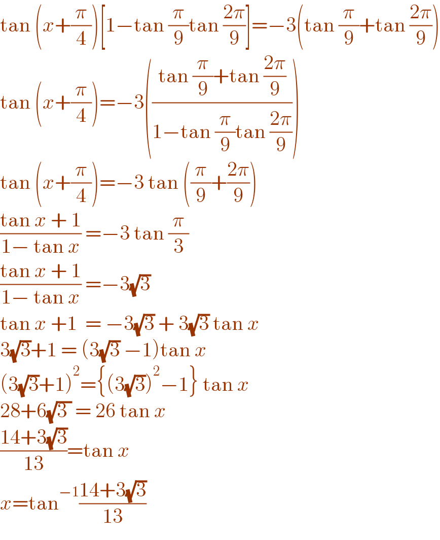 tan (x+(π/4))[1−tan (π/9)tan ((2π)/9)]=−3(tan (π/9)+tan ((2π)/9))  tan (x+(π/4))=−3(((tan (π/9)+tan ((2π)/9))/(1−tan (π/9)tan ((2π)/9))))  tan (x+(π/4))=−3 tan ((π/9)+((2π)/9))  ((tan x + 1)/(1− tan x)) =−3 tan (π/3)  ((tan x + 1)/(1− tan x)) =−3(√3)  tan x +1  = −3(√3) + 3(√3) tan x  3(√3)+1 = (3(√3) −1)tan x  (3(√3)+1)^2 ={(3(√3))^2 −1} tan x  28+6(√(3 )) = 26 tan x  ((14+3(√3))/(13))=tan x  x=tan^(−1) ((14+3(√3))/(13))  