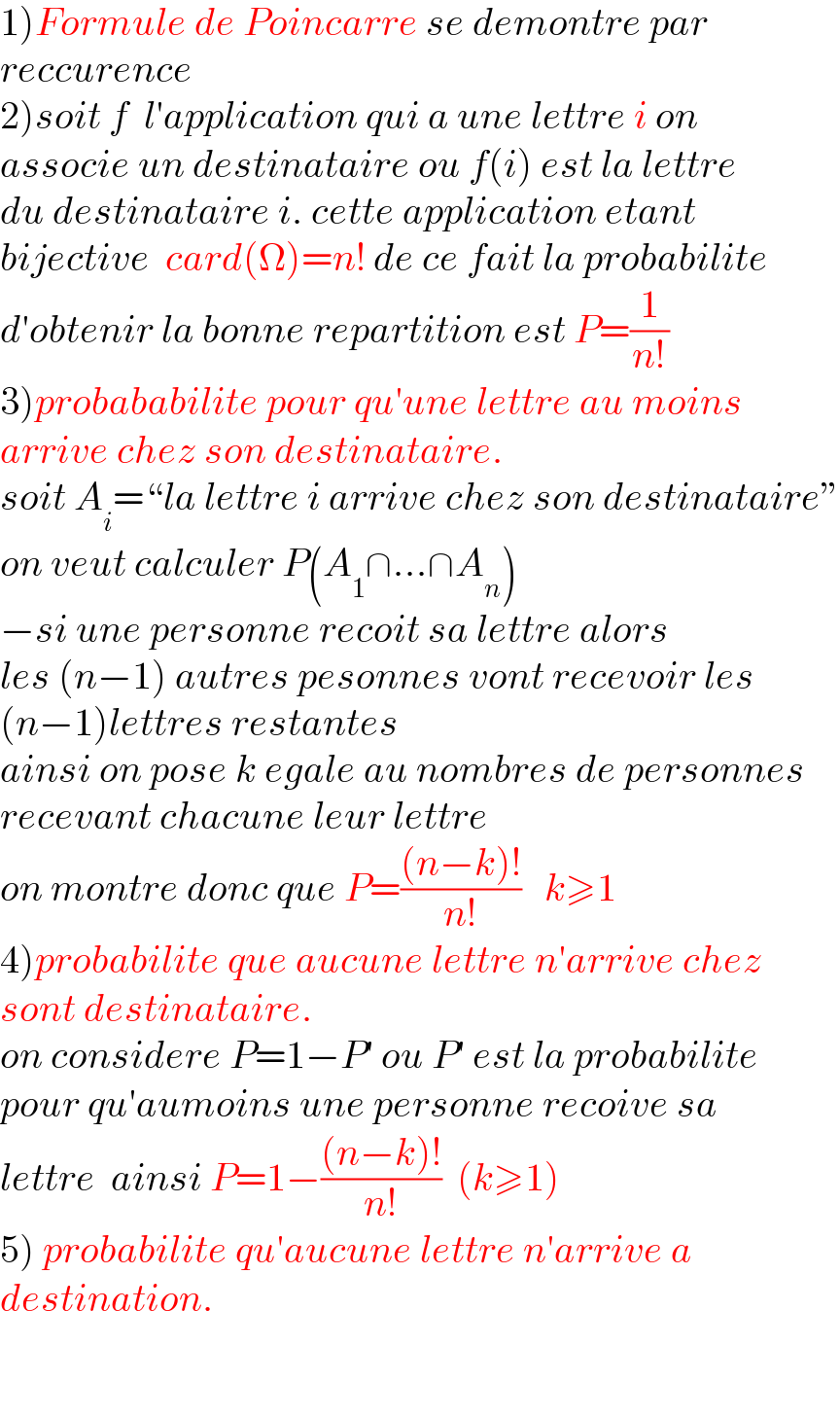 1)Formule de Poincarre se demontre par   reccurence  2)soit f  l′application qui a une lettre i on   associe un destinataire ou f(i) est la lettre  du destinataire i. cette application etant  bijective  card(Ω)=n! de ce fait la probabilite  d′obtenir la bonne repartition est P=(1/(n!))  3)probababilite pour qu′une lettre au moins  arrive chez son destinataire.  soit A_i =“la lettre i arrive chez son destinataire”  on veut calculer P(A_1 ∩...∩A_n )  −si une personne recoit sa lettre alors   les (n−1) autres pesonnes vont recevoir les  (n−1)lettres restantes  ainsi on pose k egale au nombres de personnes  recevant chacune leur lettre  on montre donc que P=(((n−k)!)/(n!))   k≥1  4)probabilite que aucune lettre n′arrive chez  sont destinataire.  on considere P=1−P′ ou P′ est la probabilite  pour qu′aumoins une personne recoive sa   lettre  ainsi P=1−(((n−k)!)/(n!))  (k≥1)  5) probabilite qu′aucune lettre n′arrive a   destination.      