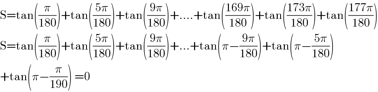 S=tan((π/(180)))+tan(((5π)/(180)))+tan(((9π)/(180)))+....+tan(((169π)/(180)))+tan(((173π)/(180)))+tan(((177π)/(180)))  S=tan((π/(180)))+tan(((5π)/(180)))+tan(((9π)/(180)))+...+tan(π−((9π)/(180)))+tan(π−((5π)/(180)))  +tan(π−(π/(190))) =0  