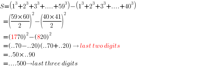 S=(1^3 +2^3 +3^3 +....+59^3 )−(1^3 +2^3 +3^3 +....+40^3 )     =(((59×60)/2))^2 −(((40×41)/2))^2      =(1770)^2 −(820)^2      =(..70−..20)(..70+..20) → last two digits     =..50×..90     =....500→last three digits  
