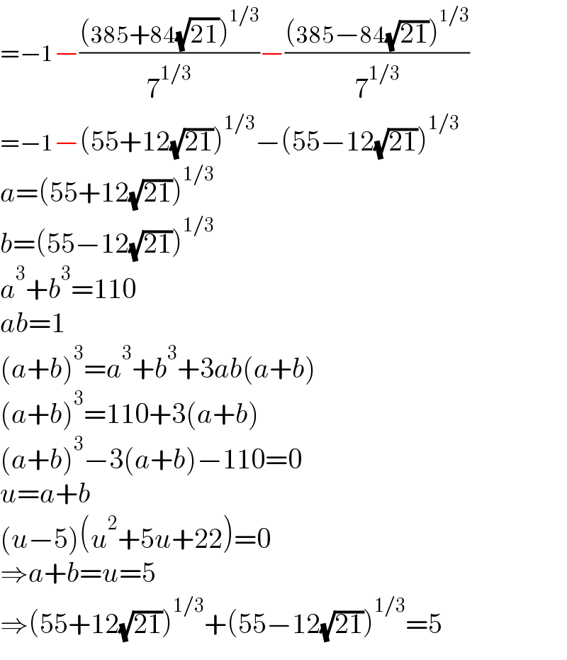 =−1−(((385+84(√(21)))^(1/3) )/7^(1/3) )−(((385−84(√(21)))^(1/3) )/7^(1/3) )  =−1−(55+12(√(21)))^(1/3) −(55−12(√(21)))^(1/3)   a=(55+12(√(21)))^(1/3)   b=(55−12(√(21)))^(1/3)   a^3 +b^3 =110  ab=1  (a+b)^3 =a^3 +b^3 +3ab(a+b)  (a+b)^3 =110+3(a+b)  (a+b)^3 −3(a+b)−110=0  u=a+b  (u−5)(u^2 +5u+22)=0  ⇒a+b=u=5  ⇒(55+12(√(21)))^(1/3) +(55−12(√(21)))^(1/3) =5  