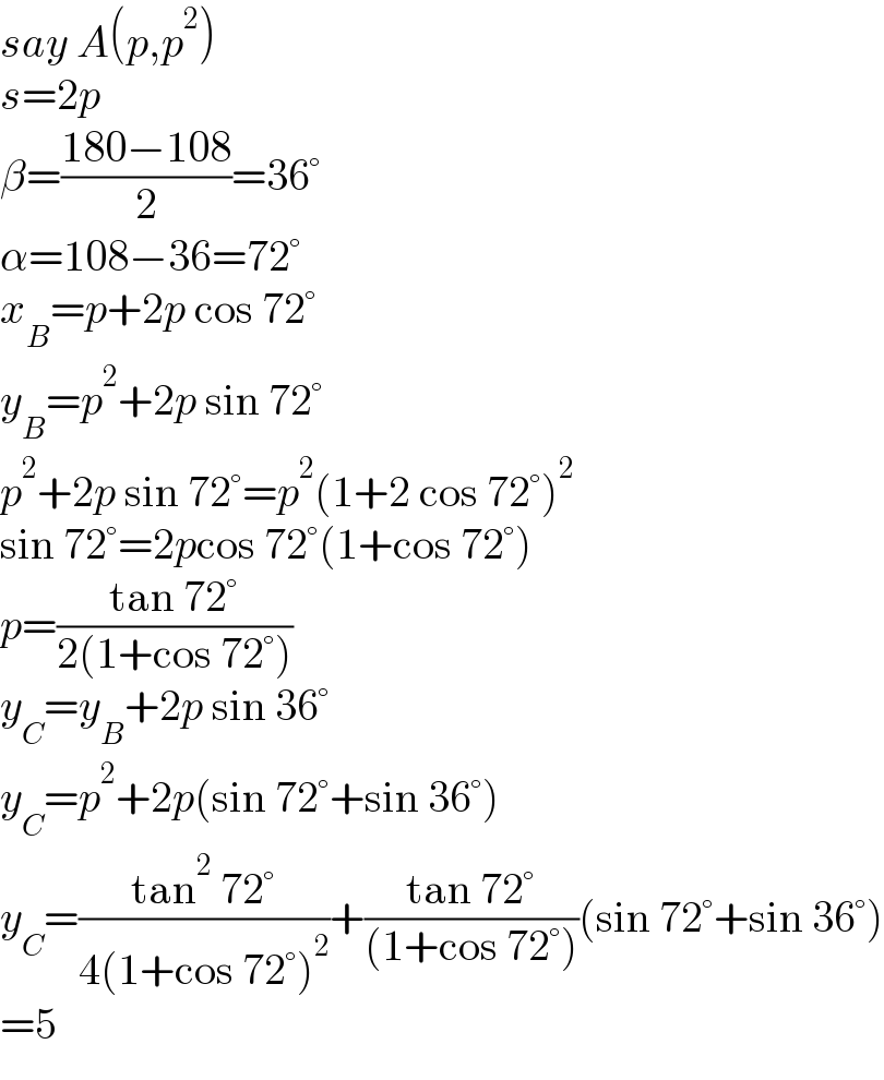 say A(p,p^2 )  s=2p  β=((180−108)/2)=36°  α=108−36=72°  x_B =p+2p cos 72°  y_B =p^2 +2p sin 72°  p^2 +2p sin 72°=p^2 (1+2 cos 72°)^2   sin 72°=2pcos 72°(1+cos 72°)  p=((tan 72°)/(2(1+cos 72°)))  y_C =y_B +2p sin 36°  y_C =p^2 +2p(sin 72°+sin 36°)  y_C =((tan^2  72°)/(4(1+cos 72°)^2 ))+((tan 72°)/((1+cos 72°)))(sin 72°+sin 36°)  =5  