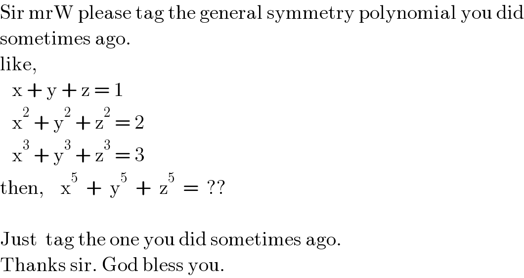 Sir mrW please tag the general symmetry polynomial you did  sometimes ago.  like,     x + y + z = 1     x^2  + y^2  + z^2  = 2     x^3  + y^3  + z^3  = 3  then,    x^5   +  y^5   +  z^5   =  ??    Just  tag the one you did sometimes ago.  Thanks sir. God bless you.  
