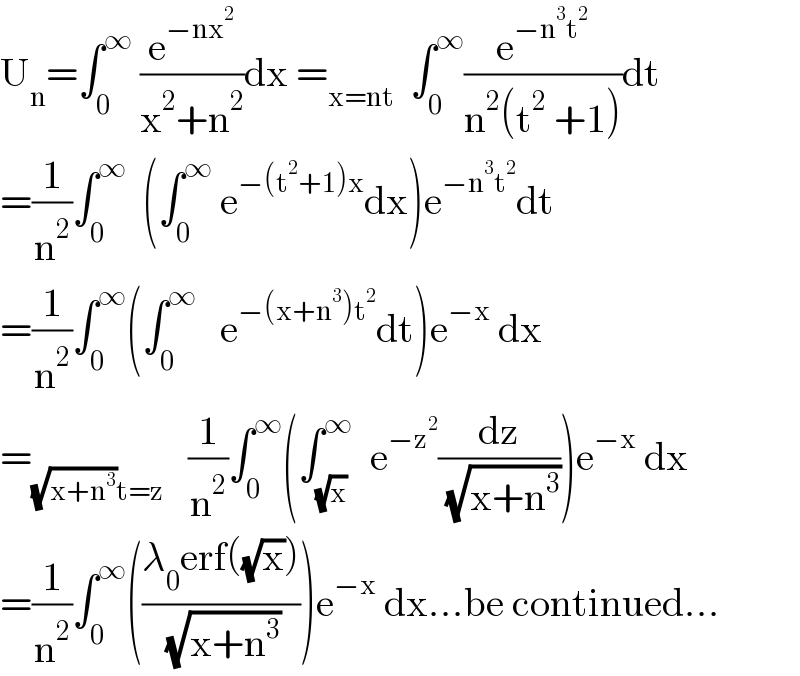 U_n =∫_0 ^∞  (e^(−nx^2 ) /(x^2 +n^2 ))dx =_(x=nt)   ∫_0 ^∞ (e^(−n^3 t^2 ) /(n^2 (t^2  +1)))dt  =(1/n^2 )∫_0 ^∞   (∫_0 ^∞  e^(−(t^2 +1)x) dx)e^(−n^3 t^2 ) dt  =(1/n^2 )∫_0 ^∞ (∫_0 ^∞    e^(−(x+n^3 )t^2 ) dt)e^(−x)  dx  =_((√(x+n^3 ))t=z)    (1/n^2 )∫_0 ^∞ (∫_(√x) ^∞   e^(−z^2 ) (dz/( (√(x+n^3 )))))e^(−x)  dx  =(1/n^2 )∫_0 ^∞ (((λ_0 erf((√x)))/( (√(x+n^3 )))))e^(−x)  dx...be continued...  