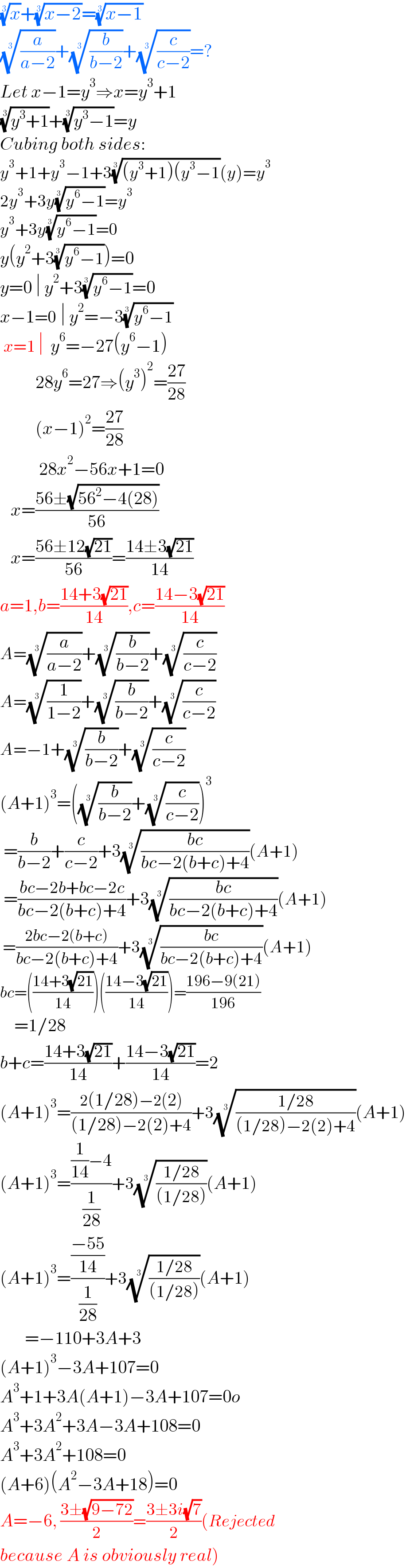 (x)^(1/3) +((x−2))^(1/3) =((x−1))^(1/3)   ((a/(a−2)))^(1/3) +((b/(b−2)))^(1/3) +((c/(c−2)))^(1/3) =?  Let x−1=y^3 ⇒x=y^3 +1  ((y^3 +1))^(1/3) +((y^3 −1))^(1/3) =y  Cubing both sides:  y^3 +1+y^3 −1+3(((y^3 +1)(y^3 −1))^(1/3) (y)=y^3   2y^3 +3y((y^6 −1))^(1/3) =y^3   y^3 +3y((y^6 −1))^(1/3) =0  y(y^2 +3((y^6 −1))^(1/3) )=0  y=0 ∣ y^2 +3((y^6 −1))^(1/3) =0  x−1=0 ∣ y^2 =−3((y^6 −1))^(1/3)    x=1 ∣  y^6 =−27(y^6 −1)            28y^6 =27⇒(y^3 )^2 =((27)/(28))            (x−1)^2 =((27)/(28))             28x^2 −56x+1=0     x=((56±(√(56^2 −4(28))))/(56))     x=((56±12(√(21)))/(56))=((14±3(√(21)))/(14))  a=1,b=((14+3(√(21)))/(14)),c=((14−3(√(21)))/(14))  A=((a/(a−2)))^(1/3) +((b/(b−2)))^(1/3) +((c/(c−2)))^(1/3)   A=((1/(1−2)))^(1/3) +((b/(b−2)))^(1/3) +((c/(c−2)))^(1/3)   A=−1+((b/(b−2)))^(1/3) +((c/(c−2)))^(1/3)   (A+1)^3 =(((b/(b−2)))^(1/3) +((c/(c−2)))^(1/3) )^3    =(b/(b−2))+(c/(c−2))+3(((bc)/(bc−2(b+c)+4)))^(1/3) (A+1)   =((bc−2b+bc−2c)/(bc−2(b+c)+4))+3(((bc)/(bc−2(b+c)+4)))^(1/3) (A+1)   =((2bc−2(b+c))/(bc−2(b+c)+4))+3(((bc)/(bc−2(b+c)+4)))^(1/3) (A+1)  bc=(((14+3(√(21)))/(14)))(((14−3(√(21)))/(14)))=((196−9(21))/(196))      =1/28  b+c=((14+3(√(21)))/(14))+((14−3(√(21)))/(14))=2  (A+1)^3 =((2(1/28)−2(2))/((1/28)−2(2)+4))+3(((1/28)/((1/28)−2(2)+4)))^(1/3) (A+1)  (A+1)^3 =(((1/(14))−4)/(1/(28)))+3(((1/28)/((1/28))))^(1/3) (A+1)  (A+1)^3 =(((−55)/(14))/(1/(28)))+3(((1/28)/((1/28))))^(1/3) (A+1)         =−110+3A+3  (A+1)^3 −3A+107=0  A^3 +1+3A(A+1)−3A+107=0o  A^3 +3A^2 +3A−3A+108=0  A^3 +3A^2 +108=0  (A+6)(A^2 −3A+18)=0  A=−6, ((3±(√(9−72)))/2)=((3±3i(√7))/2)(Rejected  because A is obviously real)  