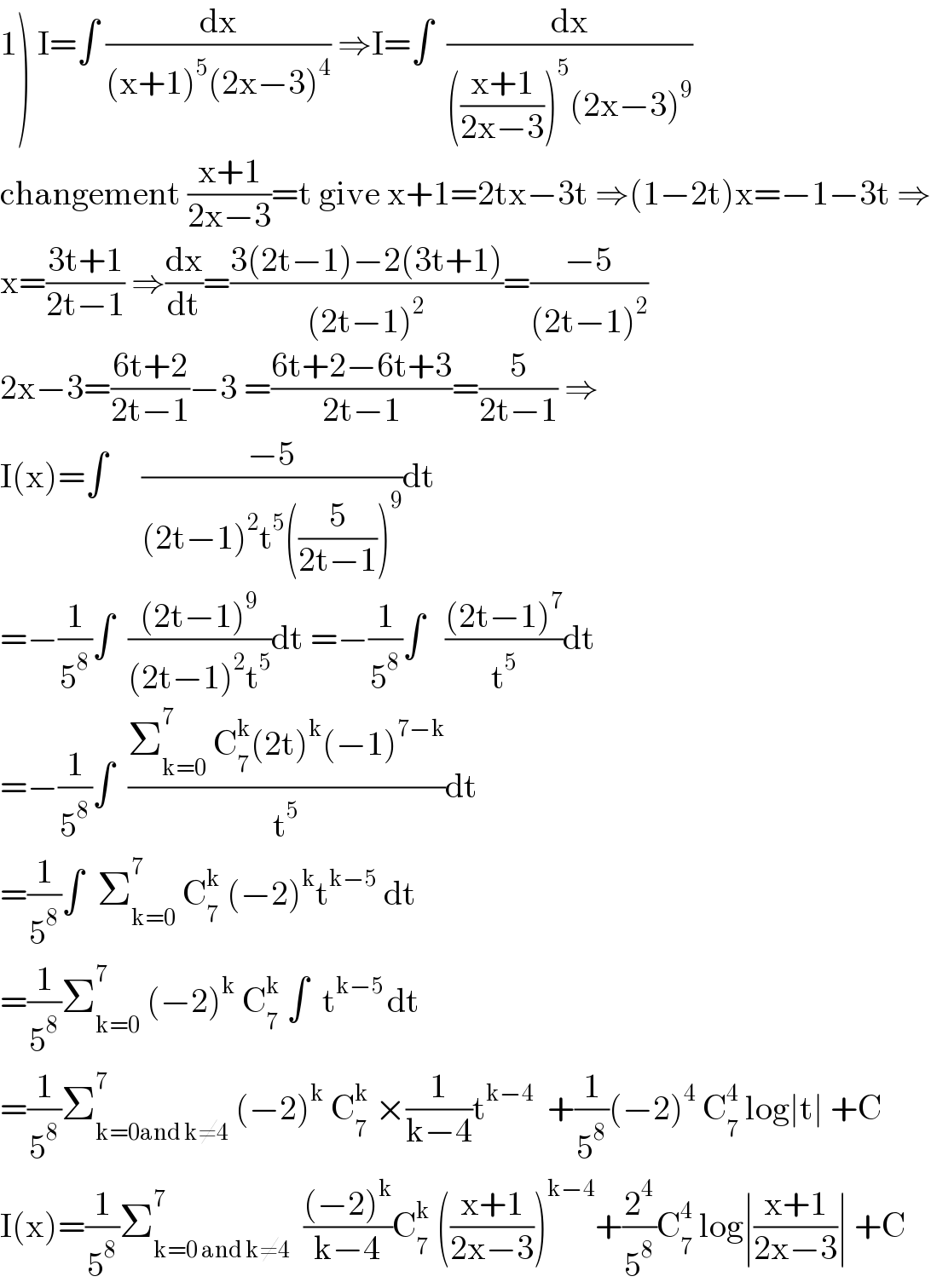 1) I=∫ (dx/((x+1)^5 (2x−3)^4 )) ⇒I=∫  (dx/((((x+1)/(2x−3)))^5 (2x−3)^9 ))  changement ((x+1)/(2x−3))=t give x+1=2tx−3t ⇒(1−2t)x=−1−3t ⇒  x=((3t+1)/(2t−1)) ⇒(dx/dt)=((3(2t−1)−2(3t+1))/((2t−1)^2 ))=((−5)/((2t−1)^2 ))  2x−3=((6t+2)/(2t−1))−3 =((6t+2−6t+3)/(2t−1))=(5/(2t−1)) ⇒  I(x)=∫     ((−5)/((2t−1)^2 t^5 ((5/(2t−1)))^9 ))dt  =−(1/5^8 )∫  (((2t−1)^9 )/((2t−1)^2 t^5 ))dt =−(1/5^8 )∫   (((2t−1)^7 )/t^5 )dt  =−(1/5^8 )∫  ((Σ_(k=0) ^7  C_7 ^k (2t)^k (−1)^(7−k) )/t^5 )dt  =(1/5^8 )∫  Σ_(k=0) ^7  C_7 ^k  (−2)^k t^(k−5)  dt  =(1/5^8 )Σ_(k=0) ^7  (−2)^k  C_7 ^k  ∫  t^(k−5 ) dt  =(1/5^8 )Σ_(k=0and k≠4) ^7  (−2)^k  C_7 ^k  ×(1/(k−4))t^(k−4)   +(1/5^8 )(−2)^4  C_7 ^4  log∣t∣ +C  I(x)=(1/5^8 )Σ_(k=0 and k≠4) ^7   (((−2)^k )/(k−4))C_7 ^k  (((x+1)/(2x−3)))^(k−4) +(2^4 /5^8 )C_7 ^4  log∣((x+1)/(2x−3))∣ +C  