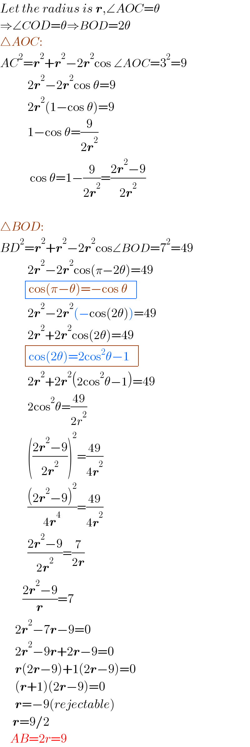 Let the radius is r,∠AOC=θ  ⇒∠COD=θ⇒BOD=2θ  △AOC:  AC^2 =r^2 +r^2 −2r^2 cos ∠AOC=3^2 =9             2r^2 −2r^2 cos θ=9             2r^2 (1−cos θ)=9             1−cos θ=(9/(2r^2 ))              cos θ=1−(9/(2r^2 ))=((2r^2 −9)/(2r^2 ))           △BOD:  BD^2 =r^2 +r^2 −2r^2 cos∠BOD=7^2 =49             2r^2 −2r^2 cos(π−2θ)=49            determinant (((cos(π−θ)=−cos θ  )))             2r^2 −2r^2 (−cos(2θ))=49             2r^2 +2r^2 cos(2θ)=49            determinant (((cos(2θ)=2cos^2 θ−1  )))             2r^2 +2r^2 (2cos^2 θ−1)=49             2cos^2 θ=((49)/(2r^2 ))             (((2r^2 −9)/(2r^2 )))^2 =((49)/(4r^2 ))             (((2r^2 −9)^2 )/(4r^4 ))=((49)/(4r^2 ))             ((2r^2 −9)/(2r^2 ))=(7/(2r))           ((2r^2 −9)/r)=7        2r^2 −7r−9=0        2r^2 −9r+2r−9=0        r(2r−9)+1(2r−9)=0        (r+1)(2r−9)=0        r=−9(rejectable)       r=9/2      AB=2r=9  