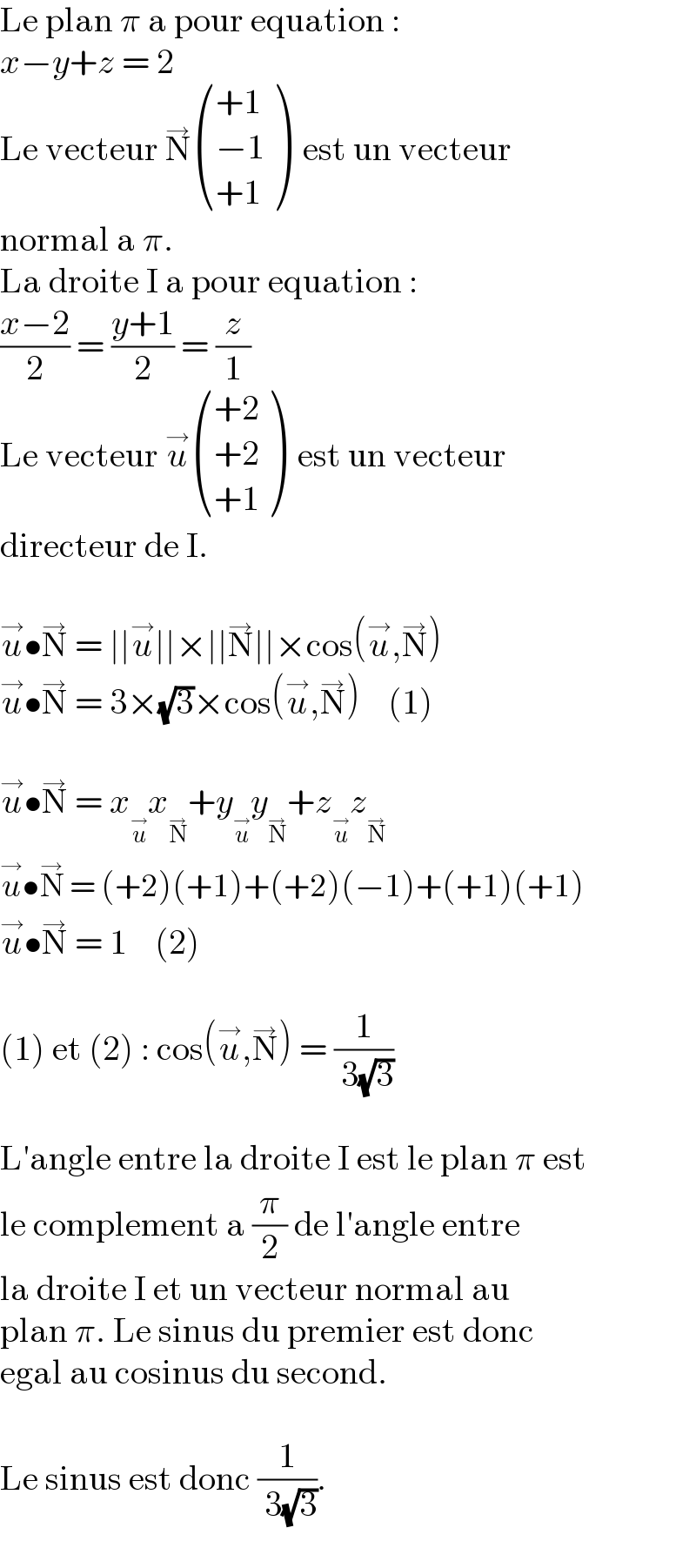 Le plan π a pour equation :  x−y+z = 2  Le vecteur N^→  (((+1)),((−1)),((+1)) )  est un vecteur  normal a π.  La droite I a pour equation :  ((x−2)/2) = ((y+1)/2) = (z/1)  Le vecteur u^→  (((+2)),((+2)),((+1)) )  est un vecteur  directeur de I.    u^→ •N^→  = ∣∣u^→ ∣∣×∣∣N^→ ∣∣×cos(u^→ ,N^→ )  u^→ •N^→  = 3×(√3)×cos(u^→ ,N^→ )    (1)    u^→ •N^→  = x_u^→  x_N^→  +y_u^→  y_N^→  +z_u^→  z_N^→    u^→ •N^→  = (+2)(+1)+(+2)(−1)+(+1)(+1)  u^→ •N^→  = 1    (2)    (1) et (2) : cos(u^→ ,N^→ ) = (1/( 3(√3)))    L′angle entre la droite I est le plan π est  le complement a (π/2) de l′angle entre  la droite I et un vecteur normal au  plan π. Le sinus du premier est donc  egal au cosinus du second.    Le sinus est donc (1/( 3(√3))).  