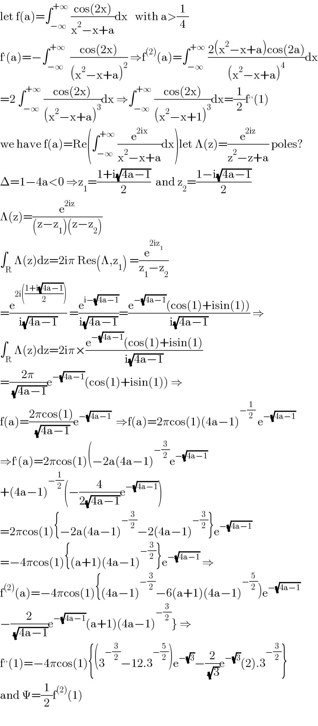 let f(a)=∫_(−∞) ^(+∞)  ((cos(2x))/(x^2 −x+a))dx   with a>(1/4)  f^′ (a)=−∫_(−∞) ^(+∞)   ((cos(2x))/((x^2 −x+a)^2 )) ⇒f^((2)) (a)=∫_(−∞) ^(+∞)  ((2(x^2 −x+a)cos(2a))/((x^2 −x+a)^4 ))dx  =2 ∫_(−∞) ^(+∞)  ((cos(2x))/((x^2 −x+a)^3 ))dx ⇒∫_(−∞) ^(+∞)  ((cos(2x))/((x^2 −x+1)^3 ))dx=(1/2)f^(′′) (1)  we have f(a)=Re(∫_(−∞) ^(+∞)  (e^(2ix) /(x^2 −x+a))dx)let Λ(z)=(e^(2iz) /(z^2 −z+a)) poles?  Δ=1−4a<0 ⇒z_1 =((1+i(√(4a−1)))/2)  and z_2 =((1−i(√(4a−1)))/2)  Λ(z)=(e^(2iz) /((z−z_1 )(z−z_2 )))  ∫_R Λ(z)dz=2iπ Res(Λ,z_1 ) =(e^(2iz_1 ) /(z_1 −z_2 ))  =(e^(2i(((1+i(√(4a−1)))/2))) /(i(√(4a−1)))) =(e^(i−(√(4a−1))) /(i(√(4a−1))))=((e^(−(√(4a−1))) (cos(1)+isin(1)))/(i(√(4a−1)))) ⇒  ∫_R Λ(z)dz=2iπ×((e^(−(√(4a−1))) (cos(1)+isin(1))/(i(√(4a−1))))  =((2π)/( (√(4a−1))))e^(−(√(4a−1))) (cos(1)+isin(1)) ⇒  f(a)=((2πcos(1))/( (√(4a−1))))e^(−(√(4a−1)))   ⇒f(a)=2πcos(1)(4a−1)^(−(1/2))  e^(−(√(4a−1)))   ⇒f^′ (a)=2πcos(1)(−2a(4a−1)^(−(3/2)) e^(−(√(4a−1)))   +(4a−1)^(−(1/2)) (−(4/(2(√(4a−1))))e^(−(√(4a−1))) )  =2πcos(1){−2a(4a−1)^(−(3/2)) −2(4a−1)^(−(3/2)) }e^(−(√(4a−1)))   =−4πcos(1){(a+1)(4a−1)^(−(3/2)) }e^(−(√(4a−1)))  ⇒  f^((2)) (a)=−4πcos(1){(4a−1)^(−(3/2)) −6(a+1)(4a−1)^(−(5/2)) )e^(−(√(4a−1)))   −(2/( (√(4a−1))))e^(−(√(4a−1))) (a+1)(4a−1)^(−(3/2)) } ⇒  f^(′′) (1)=−4πcos(1){(3^(−(3/2)) −12.3^(−(5/2)) )e^(−(√3)) −(2/( (√3)))e^(−(√3)) (2).3^(−(3/2)) }  and Ψ=(1/2)f^((2)) (1)    