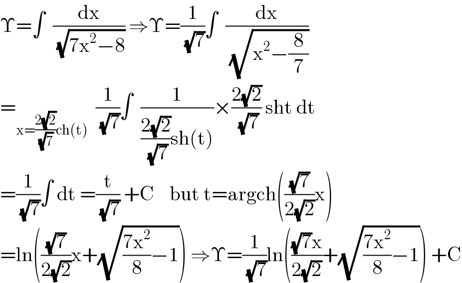 Υ=∫  (dx/( (√(7x^2 −8)))) ⇒Υ=(1/( (√7)))∫  (dx/( (√(x^2 −(8/7)))))  =_(x=((2(√2))/( (√7)))ch(t))   (1/( (√7)))∫  (1/(((2(√2))/( (√7)))sh(t)))×((2(√2))/( (√7))) sht dt  =(1/( (√7)))∫ dt =(t/( (√7))) +C    but t=argch(((√7)/(2(√2)))x)  =ln(((√7)/(2(√2)))x+(√(((7x^2 )/8)−1))) ⇒Υ=(1/( (√7)))ln((((√7)x)/(2(√2)))+(√(((7x^2 )/8)−1))) +C  