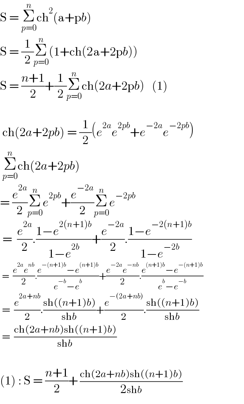S = Σ_(p=0) ^n ch^2 (a+pb)  S = (1/2)Σ_(p=0) ^n (1+ch(2a+2pb))  S = ((n+1)/2)+(1/2)Σ_(p=0) ^n ch(2a+2pb)   (1)     ch(2a+2pb) = (1/2)(e^(2a) e^(2pb) +e^(−2a) e^(−2pb) )   Σ_(p=0) ^n ch(2a+2pb)  = (e^(2a) /2)Σ_(p=0) ^n e^(2pb) +(e^(−2a) /2)Σ_(p=0) ^n e^(−2pb)    =  (e^(2a) /2).((1−e^(2(n+1)b) )/(1−e^(2b) ))+(e^(−2a) /2).((1−e^(−2(n+1)b) )/(1−e^(−2b) ))   =  ((e^(2a) e^(nb) )/2).((e^(−(n+1)b) −e^((n+1)b) )/(e^(−b) −e^b ))+((e^(−2a) e^(−nb) )/2).((e^((n+1)b) −e^(−(n+1)b) )/(e^b −e^(−b) ))   =  (e^(2a+nb) /2).((sh((n+1)b))/(shb))+(e^(−(2a+nb)) /2).((sh((n+1)b))/(shb))   =  ((ch(2a+nb)sh((n+1)b))/(shb))    (1) : S = ((n+1)/2)+ ((ch(2a+nb)sh((n+1)b))/(2shb))  