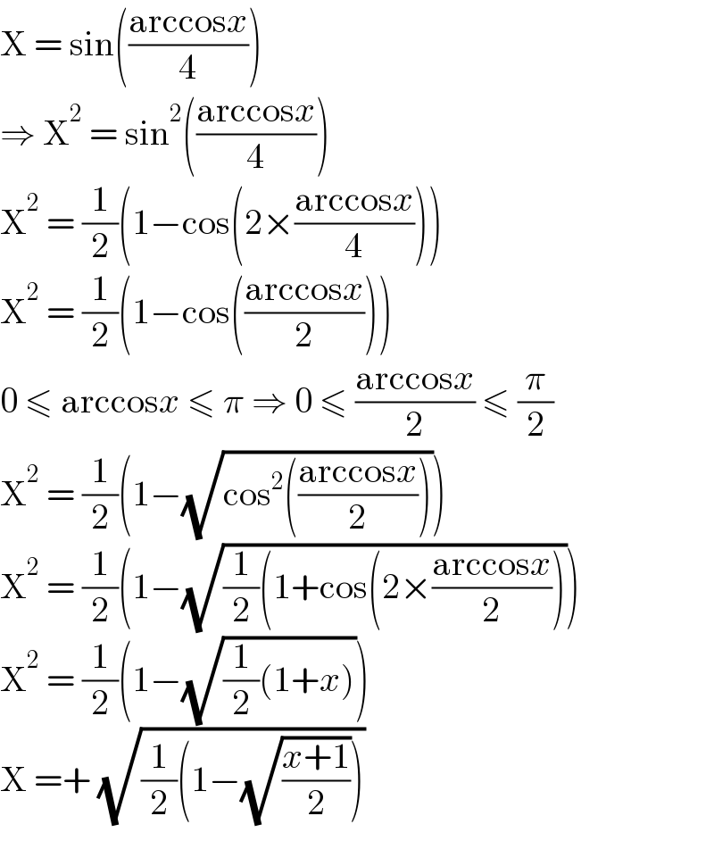 X = sin(((arccosx)/4))  ⇒ X^2  = sin^2 (((arccosx)/4))  X^2  = (1/2)(1−cos(2×((arccosx)/4)))  X^2  = (1/2)(1−cos(((arccosx)/2)))  0 ≤ arccosx ≤ π ⇒ 0 ≤ ((arccosx)/2) ≤ (π/2)  X^2  = (1/2)(1−(√(cos^2 (((arccosx)/2)))))  X^2  = (1/2)(1−(√((1/2)(1+cos(2×((arccosx)/2)))))  X^2  = (1/2)(1−(√((1/2)(1+x))))  X =+ (√((1/2)(1−(√((x+1)/2)))))  