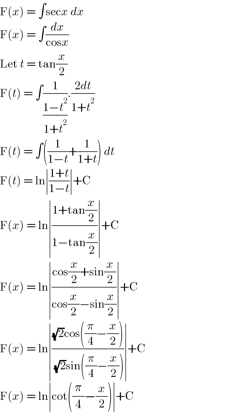 F(x) = ∫secx dx  F(x) = ∫(dx/(cosx))  Let t = tan(x/2)  F(t) = ∫(1/((1−t^2 )/(1+t^2 ))).((2dt)/(1+t^2 ))  F(t) = ∫((1/(1−t))+(1/(1+t))) dt  F(t) = ln∣((1+t)/(1−t))∣+C  F(x) = ln∣((1+tan(x/2))/(1−tan(x/2)))∣+C  F(x) = ln∣((cos(x/2)+sin(x/2))/(cos(x/2)−sin(x/2)))∣+C  F(x) = ln∣(((√2)cos((π/4)−(x/2)))/( (√2)sin((π/4)−(x/2))))∣+C  F(x) = ln∣cot((π/4)−(x/2))∣+C  