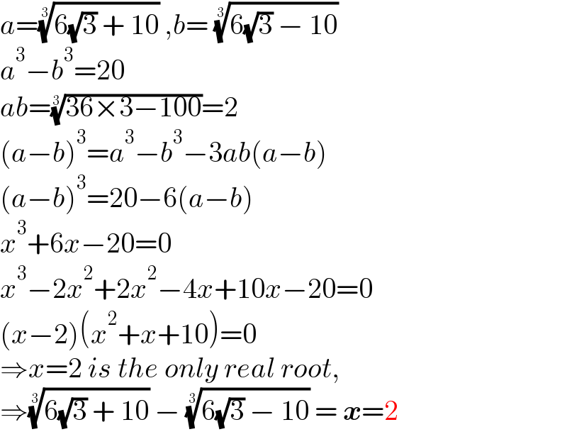 a=((6(√3) + 10))^(1/3)  ,b= ((6(√3) − 10))^(1/3)   a^3 −b^3 =20  ab=((36×3−100))^(1/3) =2  (a−b)^3 =a^3 −b^3 −3ab(a−b)  (a−b)^3 =20−6(a−b)  x^3 +6x−20=0  x^3 −2x^2 +2x^2 −4x+10x−20=0  (x−2)(x^2 +x+10)=0  ⇒x=2 is the only real root,  ⇒((6(√3) + 10))^(1/3)  − ((6(√3) − 10))^(1/3)  = x=2  