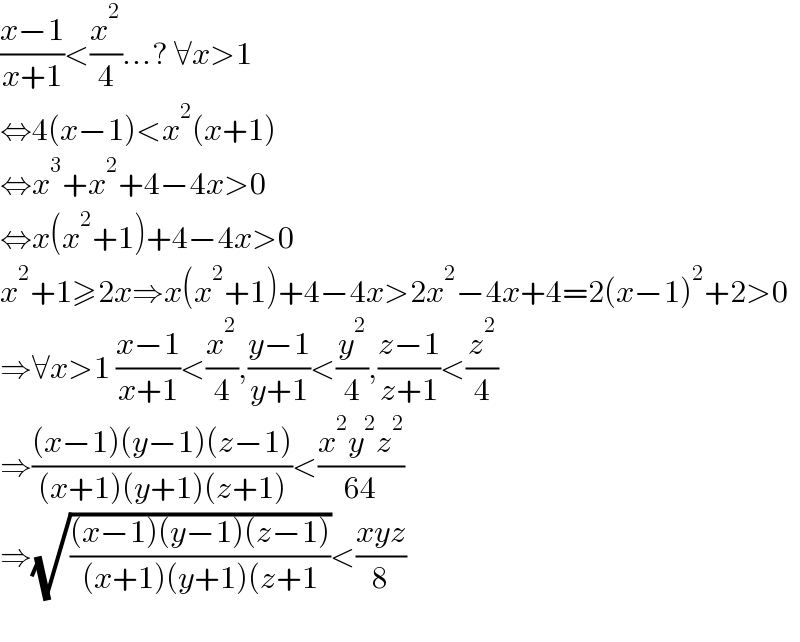 ((x−1)/(x+1))<(x^2 /4)...? ∀x>1  ⇔4(x−1)<x^2 (x+1)  ⇔x^3 +x^2 +4−4x>0  ⇔x(x^2 +1)+4−4x>0  x^2 +1≥2x⇒x(x^2 +1)+4−4x>2x^2 −4x+4=2(x−1)^2 +2>0  ⇒∀x>1 ((x−1)/(x+1))<(x^2 /4),((y−1)/(y+1))<(y^2 /4),((z−1)/(z+1))<(z^2 /4)  ⇒(((x−1)(y−1)(z−1))/((x+1)(y+1)(z+1)))<((x^2 y^2 z^2 )/(64))  ⇒(√(((x−1)(y−1)(z−1))/((x+1)(y+1)(z+1)))<((xyz)/8)    