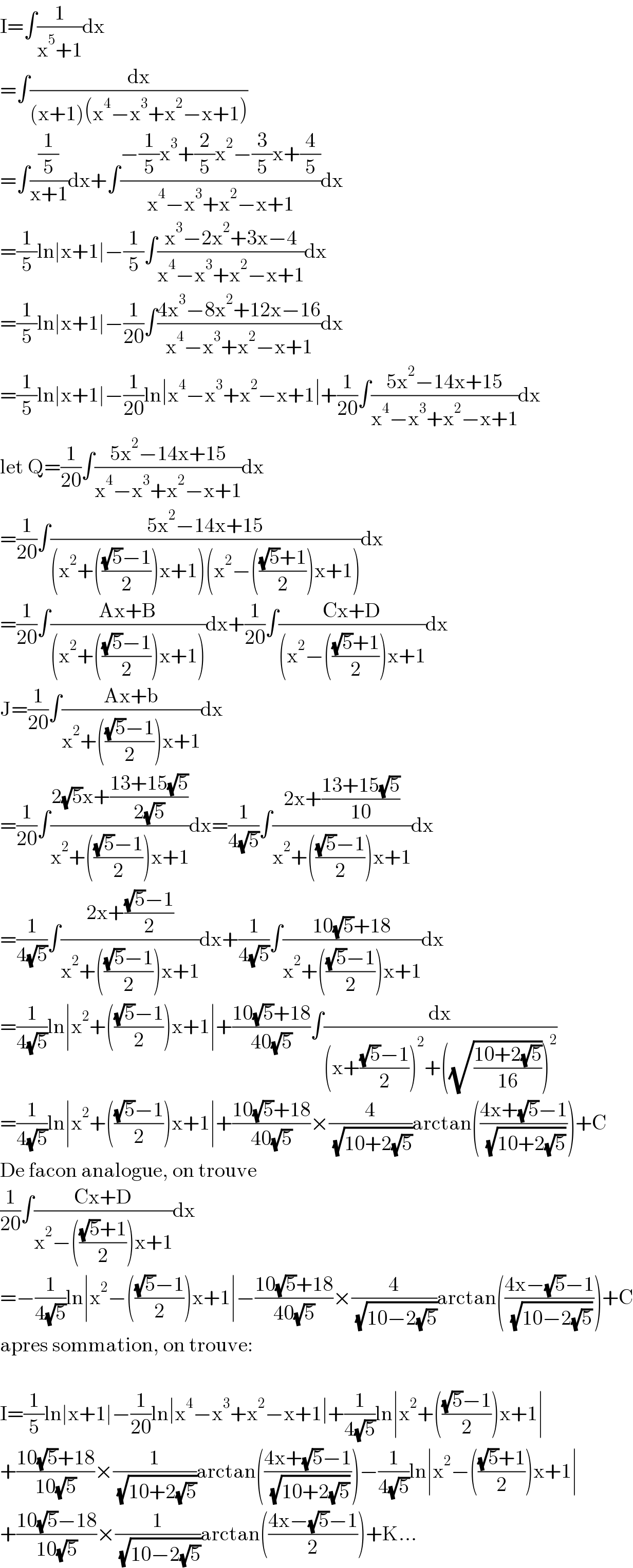 I=∫(1/(x^5 +1))dx  =∫(dx/((x+1)(x^4 −x^3 +x^2 −x+1)))  =∫((1/5)/(x+1))dx+∫((−(1/5)x^3 +(2/5)x^2 −(3/5)x+(4/5))/(x^4 −x^3 +x^2 −x+1))dx  =(1/5)ln∣x+1∣−(1/5)∫((x^3 −2x^2 +3x−4)/(x^4 −x^3 +x^2 −x+1))dx  =(1/5)ln∣x+1∣−(1/(20))∫((4x^3 −8x^2 +12x−16)/(x^4 −x^3 +x^2 −x+1))dx  =(1/5)ln∣x+1∣−(1/(20))ln∣x^4 −x^3 +x^2 −x+1∣+(1/(20))∫((5x^2 −14x+15)/(x^4 −x^3 +x^2 −x+1))dx  let Q=(1/(20))∫((5x^2 −14x+15)/(x^4 −x^3 +x^2 −x+1))dx  =(1/(20))∫((5x^2 −14x+15)/((x^2 +((((√5)−1)/2))x+1)(x^2 −((((√5)+1)/2))x+1)))dx  =(1/(20))∫((Ax+B)/((x^2 +((((√5)−1)/2))x+1)))dx+(1/(20))∫((Cx+D)/((x^2 −((((√5)+1)/2))x+1))dx  J=(1/(20))∫((Ax+b)/(x^2 +((((√5)−1)/2))x+1))dx  =(1/(20))∫((2(√5)x+((13+15(√5))/(2(√5))))/(x^2 +((((√5)−1)/2))x+1))dx=(1/(4(√5)))∫((2x+((13+15(√5))/(10)))/(x^2 +((((√5)−1)/2))x+1))dx  =(1/(4(√5)))∫((2x+(((√5)−1)/2))/(x^2 +((((√5)−1)/2))x+1))dx+(1/(4(√5)))∫((10(√5)+18)/(x^2 +((((√5)−1)/2))x+1))dx  =(1/(4(√5)))ln∣x^2 +((((√5)−1)/2))x+1∣+((10(√5)+18)/(40(√5)))∫(dx/((x+(((√5)−1)/2))^2 +((√((10+2(√5))/(16))))^2 ))  =(1/(4(√5)))ln∣x^2 +((((√5)−1)/2))x+1∣+((10(√5)+18)/(40(√5)))×(4/( (√(10+2(√5)))))arctan(((4x+(√5)−1)/( (√(10+2(√5))))))+C  De facon analogue, on trouve   (1/(20))∫((Cx+D)/(x^2 −((((√5)+1)/2))x+1))dx  =−(1/(4(√5)))ln∣x^2 −((((√5)−1)/2))x+1∣−((10(√5)+18)/(40(√5)))×(4/( (√(10−2(√5)))))arctan(((4x−(√5)−1)/( (√(10−2(√5))))))+C  apres sommation, on trouve:    I=(1/5)ln∣x+1∣−(1/(20))ln∣x^4 −x^3 +x^2 −x+1∣+(1/(4(√5)))ln∣x^2 +((((√5)−1)/2))x+1∣  +((10(√5)+18)/(10(√5)))×(1/( (√(10+2(√5)))))arctan(((4x+(√5)−1)/( (√(10+2(√5))))))−(1/(4(√5)))ln∣x^2 −((((√5)+1)/2))x+1∣  +((10(√5)−18)/(10(√5)))×(1/( (√(10−2(√5)))))arctan(((4x−(√5)−1)/2))+K...  