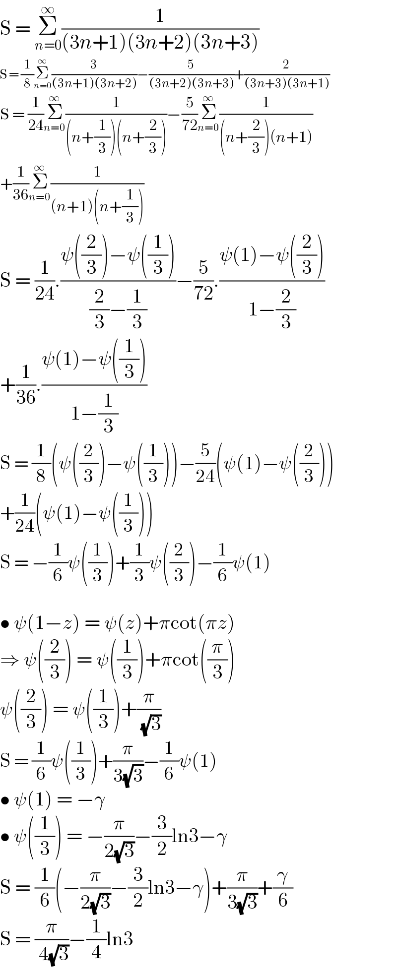 S = Σ_(n=0) ^∞ (1/((3n+1)(3n+2)(3n+3)))  S = (1/8)Σ_(n=0) ^∞ (3/((3n+1)(3n+2)))−(5/((3n+2)(3n+3)))+(2/((3n+3)(3n+1)))  S = (1/(24))Σ_(n=0) ^∞ (1/((n+(1/3))(n+(2/3))))−(5/(72))Σ_(n=0) ^∞ (1/((n+(2/3))(n+1)))  +(1/(36))Σ_(n=0) ^∞ (1/((n+1)(n+(1/3))))  S = (1/(24)).((ψ((2/3))−ψ((1/3)))/((2/3)−(1/3)))−(5/(72)).((ψ(1)−ψ((2/3)))/(1−(2/3)))  +(1/(36)).((ψ(1)−ψ((1/3)))/(1−(1/3)))  S = (1/8)(ψ((2/3))−ψ((1/3)))−(5/(24))(ψ(1)−ψ((2/3)))  +(1/(24))(ψ(1)−ψ((1/3)))  S = −(1/6)ψ((1/3))+(1/3)ψ((2/3))−(1/6)ψ(1)    • ψ(1−z) = ψ(z)+πcot(πz)  ⇒ ψ((2/3)) = ψ((1/3))+πcot((π/3))  ψ((2/3)) = ψ((1/3))+(π/( (√3)))  S = (1/6)ψ((1/3))+(π/(3(√3)))−(1/6)ψ(1)  • ψ(1) = −γ  • ψ((1/3)) = −(π/(2(√3)))−(3/2)ln3−γ  S = (1/6)(−(π/(2(√3)))−(3/2)ln3−γ)+(π/(3(√3)))+(γ/6)  S = (π/( 4(√3)))−(1/4)ln3  