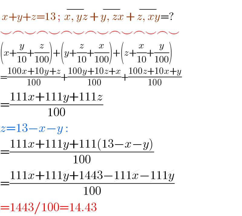 x+y+z=13 ;  x, yz^(−)  + y, zx^(−)  + z, xy^(−) =?  ⌣⌢⌣⌢⌣⌢⌣⌢⌣⌢⌣⌢⌣⌢⌣  (x+(y/(10))+(z/(100)))+(y+(z/(10))+(x/(100)))+(z+(x/(10))+(y/(100)))  =((100x+10y+z)/(100))+((100y+10z+x)/(100))+((100z+10x+y)/(100))  =((111x+111y+111z)/(100))  z=13−x−y :  =((111x+111y+111(13−x−y))/(100))  =((111x+111y+1443−111x−111y)/(100))  =1443/100=14.43  